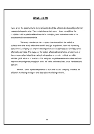 CONCLUSION



I was given the opportunity to do my project in the CGL, which is the largest transformer
manufacturing enterprise .To conclude this project report , it can be said that the
company holds a good market share and is managing well, even when there is cut
throat competition in the market.

            The study reveals that the company has entered into the technical
collaboration with many international firms through acquisitions. With the increasing
competition ,company has improved their performance in services and provide prompt
after sales services. The study on, the factors affecting the marketing environment of
the company also helped in knowing the impact on economic, political, social &
technological aspects of the firm. Firm has got a large network of customers and thus
helped in knowing their perception about the firm’s product quality, price. Reliability and
delivery.

        Overall , it was a great experience to work with such a company who has an
excellent marketing strategies and ideal sales/marketing network..




                                            63
 