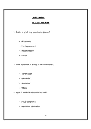ANNEXURE

                          QUESTIONNAIRE



1. Sector to which your organization belongs?




       •   Government

       •   Semi government

       •   Industrial sector

       •   Private




2. What is your line of activity in electrical industry?




       •   Transmission

       •   Distribution

       •   Generation

       •   Others

3. Type of electrical equipment required?




       •   Power transformer

       •   Distribution transformer



                                          64
 
