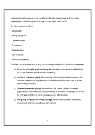relationships with customers, the complexity of the buying process, and the mutual
dependence of technology is at the core of buyer seller relationship.

A typical scheme involves-

Construction

Heavy equipment

Light equipment

Components

Subassemblies

Raw materials

Processed materials

The four key dimensions in applying the marketing concept to Industrial Marketing were-

   (a) Aiming for improved profit performance, with sales volumes and market share
      but not as important as in consumer marketing.

   (b) Identifying customer needs, which require understanding the economics of the
      customer’s operations, then structure of the industry within which they operates
      and how they compete.

   (c) Selecting customer groups for emphasis, the classic problem of market
      segmentation, which takes on special meaning in industrial marketing because of
      the high degree of buyer seller interdependence after the sale

   (d) Designing the product/service package, where there is seldom a standard
      product itself and the product must be invented.




                                            7
 