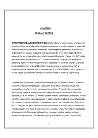 CHAPTER-2

                            COMPANY PROFILE




CROMPTON GREAVES LIMITED (CGL) is India’s largest private sector enterprise. It
has diversified extensively and is engaged in designing, manufacturing technologically
advanced electrical products and services related to power generation, transmission
and distribution, besides executing turnkey projects. In 1875, a Crompton ‘dynamo’
powered the world’s very first electricity-lit house in Colchester, Essex, U.K. CG’s India
operations were established in 1937, and since then the company has retained its
leadership position in the management and application of electrical energy. Crompton
Greaves (CG) is part of the US$ 3 billion Avantha group, a conglomerate with an
impressive global footprint. With a turnover over RS. 4200 CRORES, the company is
India’s largest private sector enterprise in the business of electrical engineering.




The company is organized into three business groups viz. Power Systems, Industrial
Systems and consumer products. Nearly, two-thirds of its turnover accrues from
products lines in which it enjoys a leaderships position. Presently, the company is
offering wide range of products such as power & industrial transformers, HT circuit
breakers, LT & HT motors, DC motors, traction motors; alternators/ generators, railway
signaling equipments, lighting products. In addition to offering broad range of products,
the company undertakes turnkey projects from concept to commissioning. Apart from
this, CG exports it’s product to more than 60 countries worldwide, which includes the
emerging south-east Asian & Latin American markets. Thus , the company addresses
all the segments of the power industry from complex industrial solution to basic
household requirements. The fans and lighting businesses acquired “Super brand”



                                             8
 