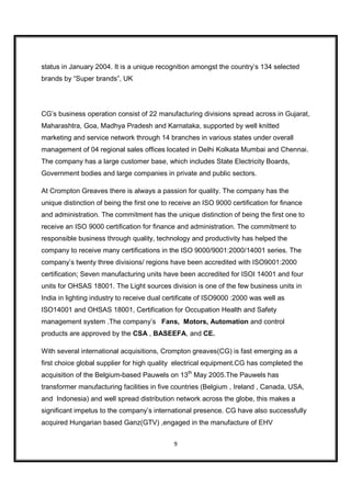 status in January 2004. It is a unique recognition amongst the country’s 134 selected
brands by “Super brands”, UK




CG’s business operation consist of 22 manufacturing divisions spread across in Gujarat,
Maharashtra, Goa, Madhya Pradesh and Karnataka, supported by well knitted
marketing and service network through 14 branches in various states under overall
management of 04 regional sales offices located in Delhi Kolkata Mumbai and Chennai.
The company has a large customer base, which includes State Electricity Boards,
Government bodies and large companies in private and public sectors.

At Crompton Greaves there is always a passion for quality. The company has the
unique distinction of being the first one to receive an ISO 9000 certification for finance
and administration. The commitment has the unique distinction of being the first one to
receive an ISO 9000 certification for finance and administration. The commitment to
responsible business through quality, technology and productivity has helped the
company to receive many certifications in the ISO 9000/9001:2000/14001 series. The
company’s twenty three divisions/ regions have been accredited with ISO9001:2000
certification; Seven manufacturing units have been accredited for ISOI 14001 and four
units for OHSAS 18001. The Light sources division is one of the few business units in
India in lighting industry to receive dual certificate of ISO9000 :2000 was well as
ISO14001 and OHSAS 18001, Certification for Occupation Health and Safety
management system .The company’s Fans, Motors, Automation and control
products are approved by the CSA , BASEEFA, and CE.

With several international acquisitions, Crompton greaves(CG) is fast emerging as a
first choice global supplier for high quality electrical equipment.CG has completed the
acquisition of the Belgium-based Pauwels on 13th May 2005.The Pauwels has
transformer manufacturing facilities in five countries (Belgium , Ireland , Canada, USA,
and Indonesia) and well spread distribution network across the globe, this makes a
significant impetus to the company’s international presence. CG have also successfully
acquired Hungarian based Ganz(GTV) ,engaged in the manufacture of EHV


                                             9
 