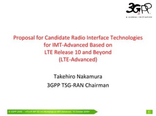 Proposal for Candidate Radio Interface Technologies 
               for IMT‐Advanced Based on
                LTE Release 10 and Beyond
                     (LTE‐Advanced)

                                     Takehiro Nakamura
                                   3GPP TSG‐RAN Chairman



© 3GPP 2009   <ITU-RWorld Congress, Barcelona, 19th February15 October 2009>
              Mobile WP 5D 3rd Workshop on IMT-Advanced, 2009                  1
 
