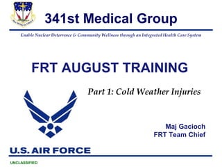 Enable Nuclear Deterrence & Community Wellness through an Integrated Health Care System
341st Medical Group
UNCLASSIFIED
FRT AUGUST TRAINING
Maj Gacioch
FRT Team Chief
Part 1: Cold Weather Injuries
 