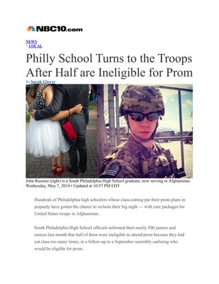 NEWS
> LOCAL
Philly School Turns to the Troops
After Half are Ineligible for Prom
BySarah Glover
John Russino (right) is a South Philadelphia High School graduate, now serving in Afghanistan.
Wednesday, May 7, 2014 • Updated at 10:57 PM EDT
Hundreds of Philadelphia high schoolers whose class-cutting put their prom plans in
jeopardy have gotten the chance to reclaim their big night — with care packages for
United States troops in Afghanistan.
South Philadelphia High School officials informed their nearly 500 juniors and
seniors last month that half of them were ineligible to attend prom because they had
cut class too many times, in a follow-up to a September assembly outlining who
would be eligible for prom.
 