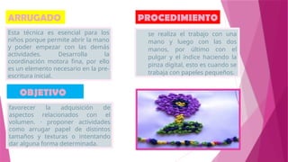 ARRUGADO
Esta técnica es esencial para los
niños porque permite abrir la mano
y poder empezar con las demás
actividades. Desarrolla la
coordinación motora fina, por ello
es un elemento necesario en la pre-
escritura inicial.
OBJETIVO
favorecer la adquisición de
aspectos relacionados con el
volumen. · proponer actividades
como arrugar papel de distintos
tamaños y texturas o intentando
dar alguna forma determinada.
PROCEDIMIENTO
se realiza el trabajo con una
mano y luego con las dos
manos, por último con el
pulgar y el índice haciendo la
pinza digital, esto es cuando se
trabaja con papeles pequeños.
 
