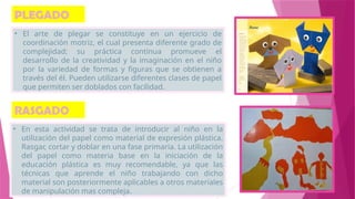 PLEGADO
• El arte de plegar se constituye en un ejercicio de
coordinación motriz, el cual presenta diferente grado de
complejidad; su práctica continua promueve el
desarrollo de la creatividad y la imaginación en el niño
por la variedad de formas y figuras que se obtienen a
través del él. Pueden utilizarse diferentes clases de papel
que permiten ser doblados con facilidad.
RASGADO
• En esta actividad se trata de introducir al niño en la
utilización del papel como material de expresión plástica.
Rasgar, cortar y doblar en una fase primaria. La utilización
del papel como materia base en la iniciación de la
educación plástica es muy recomendable, ya que las
técnicas que aprende el niño trabajando con dicho
material son posteriormente aplicables a otros materiales
de manipulación mas compleja.
 