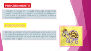 PROCEDIMIENTO
• realizar ejercicios de rasgado utilizando únicamente
rasgado lineal. Una vez rasgado en varios trozos el papel,
colocar estos un poco separados y observar el efecto
plástico que producen.
• Consiste en torcer tiras de papel que sean largos , en
esta técnica utilizamos la pinza digital , esta técnica es
recomendable antes de aprender a trabajar con la tijera
y utilizando el lápiz
ENTORCHADO
 