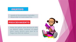 OBJETIVO
PROCEDIMIENTO
• Antes de aplicar esta técnica el niño
ya deberá saber sostener el papel
girar hacia dentro para que se lo
haga mas fácil de realizar
• ayuda en los procesos mentales
• desarrollar la motricidad fina
 