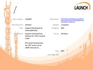Part number: L5SGRIP Datasheets: https://www.launch3telecom.com/shared_
media/datasheet/b7cc5944062db83e55b1a
08471e48341-L5SGRIP.pdf
Manufacturer: Andrew Weight: 1.0 grams
Title: Support Hoisting Grip,
Andrew&hellip;
Category: N/A
Description: Support Hoisting Grip,
Andrew for 7/8 in Coaxial
Cable
Pre-laced hoisting Grip
for 7/8" Foam Use at
200ft intervals to ...
Genre: Wireless
Heci: N/A
Part Page URL:
 
