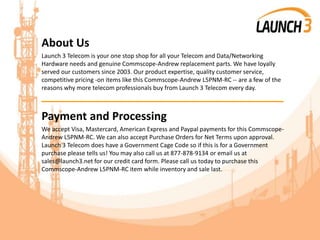 About Us
Launch 3 Telecom is your one stop shop for all your Telecom and Data/Networking
Hardware needs and genuine Commscope-Andrew replacement parts. We have loyally
served our customers since 2003. Our product expertise, quality customer service,
competitive pricing -on items like this Commscope-Andrew L5PNM-RC -- are a few of the
reasons why more telecom professionals buy from Launch 3 Telecom every day.
_______________________________________
Payment and Processing
We accept Visa, Mastercard, American Express and Paypal payments for this Commscope-
Andrew L5PNM-RC. We can also accept Purchase Orders for Net Terms upon approval.
Launch 3 Telecom does have a Government Cage Code so if this is for a Government
purchase please tells us! You may also call us at 877-878-9134 or email us at
sales@launch3.net for our credit card form. Please call us today to purchase this
Commscope-Andrew L5PNM-RC item while inventory and sale last.
 