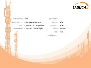 Part number: L45F Datasheets:
Manufacturer: Commscope-Andrew Weight: N/A
Title: Connector ft Flange Male Category: N/A
Description: Conn 78 F Male Flanged Genre: Wireless
Heci: N/A
Part Page URL:
 