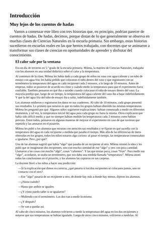 Introducción
Muy	lejos	de	los	cuentos	de	hadas
Vamos	a	comenzar	este	libro	con	tres	historias	que,	en	principio,	podrían	parecer	de
cuentos	de	hadas.	De	hadas,	decimos,	porque	distan	de	lo	que	generalmente	se	observa	en
muchas	clases	de	Ciencias	Naturales	en	la	escuela	primaria.	Sin	embargo,	estas	historias
sucedieron	en	escuelas	reales	en	las	que	hemos	trabajado,	con	docentes	que	se	animaron	a
transformar	sus	clases	de	ciencias	en	oportunidades	de	aprender	y	disfrutar	del
conocimiento.
El	calor	sale	por	la	ventana
Era	un	día	de	invierno	en	5.º	grado	de	la	escuela	primaria.	Milena,	la	maestra	de	Ciencias	Naturales,	trabajaba
con	los	alumnos	en	una	unidad	didáctica	sobre	el	calor	y	la	temperatura.
Al	comienzo	de	la	clase,	Milena	les	había	dado	a	cada	grupo	de	niños	un	vaso	con	agua	caliente	y	un	tubo	de
ensayo	con	agua	fría;	les	había	pedido	que	colocaran	el	tubo	dentro	del	vaso	y	que	registrasen	con	un
termómetro	la	temperatura	del	agua	en	cada	recipiente	cada	2	minutos,	a	lo	largo	de	10	minutos.	Antes	de
empezar,	todos	se	pusieron	de	acuerdo	en	cómo	y	cuándo	medir	la	temperatura	para	que	el	experimento	fuera
confiable.	También	pensaron	en	qué	iba	a	suceder	cuando	colocaran	el	tubo	de	ensayo	dentro	del	vaso.	La
mayoría	predijo	que,	luego	de	un	tiempo,	la	temperatura	del	agua	caliente	del	vaso	iba	a	bajar	indefinidamente.
Y	que	la	del	agua	fría	del	tubo	de	ensayo	iba	a	subir,	indefinidamente	también.
Los	alumnos	midieron	y	registraron	los	datos	en	sus	cuadernos.	Al	cabo	de	10	minutos,	cada	grupo	presentó
sus	resultados.	Lo	primero	que	notaron	es	que	no	todos	los	grupos	habían	obtenido	las	mismas	temperaturas.
Milena	les	preguntó	por	qué.	Algunos	niños	sugirieron	explicaciones:	habían	comenzado	a	medir	en	diferentes
momentos,	y	tal	vez,	la	temperatura	inicial	del	agua	para	cada	grupo	no	fuera	la	misma.	Otros	explicaron	que
había	sido	difícil	medir,	y	que	no	siempre	habían	medido	las	temperaturas	cada	2	minutos	como	habían
previsto.	Entre	todos,	pensaron	en	algunas	maneras	de	mejorar	el	experimento	en	caso	de	que	tuvieran	que
repetirlo	y	las	anotaron	en	el	pizarrón.
Milena	les	pidió	a	los	alumnos	que	miraran	con	atención	sus	resultados	y	se	fijaran	en	qué	sucedía	con	la
temperatura	del	agua	en	cada	recipiente	a	medida	que	pasaba	el	tiempo.	Más	allá	de	las	diferencias	de	datos
obtenidas	en	los	grupos,	todos	los	niños	notaron	algo	curioso:	al	pasar	el	tiempo,	las	temperaturas	comenzaban
a	igualarse.	Pero	¿por	qué?
Una	de	las	alumnas	sugirió	que	había	“algo”	que	pasaba	de	un	recipiente	al	otro.	Milena	retomó	la	idea	y	les
pidió	que	se	imaginaran	dos	recipientes,	uno	con	mucha	cantidad	de	ese	“algo”	y	otro	con	poca	cantidad.
Llamaron	a	las	cosas	con	mucho	“algo”,	cosas	“calientes”.	Y	las	que	tenían	poco,	cosas	“frías”.	Para	medir	ese
“algo”,	acordaron,	se	usaba	un	termómetro,	que	nos	daba	una	medida	llamada	“temperatura”.	Milena	anotó
todas	las	conclusiones	en	el	pizarrón,	y	los	alumnos	las	copiaron	en	sus	carpetas.
La	docente	llevó	a	los	niños	a	hacer	una	predicción:
—Si	la	explicación	que	dimos	es	correcta,	¿qué	pasaría	si	los	dos	recipientes	se	colocasen	juntos,	uno	en
contacto	con	el	otro?
—Ese	”algo”	pasaría	de	un	recipiente	a	otro,	de	donde	hay	más	a	donde	hay	menos,	dijeron	los	alumnos.
—¿Hasta	cuándo?
—Hasta	que	ambos	se	igualen.
—¿Y	cómo	puedo	saber	si	se	igualaron?
—Midiendo	con	el	termómetro.	Los	dos	van	a	medir	lo	mismo.
—¿Y	después?
—Se	van	a	quedar	así.
Al	cabo	de	cinco	minutos,	los	alumnos	volvieron	a	medir	la	temperatura	del	agua	en	los	dos	recipientes	y
notaron	que	sus	temperaturas	se	habían	igualado.	Luego	de	otros	cinco	minutos,	volvieron	a	medirlas.	Al
 
