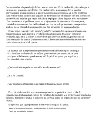 fundamental	en	el	aprendizaje	de	las	ciencias	naturales.	En	la	evaluación,	sin	embargo,	a
menudo	nos	quedamos	satisfechos	con	evaluar	si	los	alumnos	pueden	responder
correctamente	a	una	pregunta	o	si	pueden	aplicar	un	concepto	para	un	cierto	problema.
Para	evaluar	si	los	alumnos	son	capaces	de	dar	evidencias	en	relación	con	una	afirmación,
será	necesario	pedirles	que	vayan	más	allá	y	expliquen	cómo	llegaron	a	esa	respuesta	o
cómo	resolvieron	el	problema,	como	en	el	ejemplo	de	las	dentaduras.	Por	otra	parte,
cuando	los	alumnos	nos	dan	evidencias	de	sus	procesos	de	pensamiento,	nos	permiten
analizar	mejor	el	nivel	de	comprensión	que	han	alcanzado	en	sus	aprendizajes.
El	que	sigue	es	un	ejercicio	para	5.º	grado	Previamente,	los	alumnos	realizaron	una
experiencia	para	averiguar	si	la	levadura	podía	alimentarse	de	azúcar:	colocaron
levaduras,	agua	tibia	y	azúcar,	y	observaron	que	aparecían	burbujas,	producto	de	la
transformación	del	azúcar	(su	fermentación).	Observaron	también	que	la	levadura	no
podía	alimentarse	de	edulcorante.
De	acuerdo	con	el	experimento	que	hicimos	en	el	laboratorio	para	investigar
si	la	levadura	se	alimentaba	de	azúcar,	¿qué	nuevo	experimento	harías	para
averiguar	si	la	levadura	puede	comer	sal?	Explicá	los	pasos	que	seguirías	y
los	materiales	que	usarías.
¿Qué	resultados	esperás	obtener	si	la	levadura	come	sal?
¿Y	si	no	la	come?
¿Qué	resultados	obtendrías	si,	en	lugar	de	levadura,	usaras	arena?
En	el	ejercicio	anterior,	se	evalúan	competencias	importantes,	como	el	diseño
experimental,	incluyendo	el	control	de	variables,	la	medición	y	la	predicción	de	resultados
posibles.	También	se	evalúa	el	concepto	de	ser	vivo	como	un	organismo	que	se	alimenta	y
respira.
El	ejercicio	que	sigue	pertenece	a	una	evaluación	para	3.º	grado.
Observá	las	siguientes	imágenes	y	buscá	una	manera	de	dividirlas	en	dos	grupos.
Tenés	que	usar	todas	las	imágenes.
 
