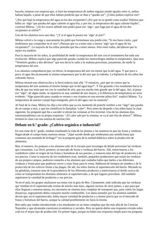 hacerlo,	notaron	con	sorpresa	que,	si	bien	las	temperaturas	de	ambos	seguían	siendo	iguales	entre	sí,	ambas
habían	bajado,	a	pesar	de	que	ellos	habían	predicho	que	se	iban	a	“quedar	así”.	¿Cómo	podían	explicar	eso?
“¿Por	qué	bajó	la	temperatura	del	agua	en	los	dos	recipientes?	¿Por	qué	no	se	quedó	como	estaba?	Dijimos	que
había	un	‘algo’	que	pasaba	del	agua	caliente	al	agua	fría,	y	por	eso,	la	temperatura	del	agua	caliente	bajaba”,
continuó	Milena.	“¿Se	les	ocurre	adónde	más	podrá	pasar	ese	’algo’,	que	haga	que	el	agua	de	los	dos
recipientes	se	enfríe?”.
Uno	de	los	alumnos	tuvo	una	idea:	“¿Y	si	el	agua	le	pasara	ese	’algo’	al	aire?”.
Milena	volvió	a	la	carga	y	nuevamente	les	pidió	que	formulasen	una	predicción:	“Si	eso	fuera	cierto,	¿qué
tendríamos	que	comprobar	en	el	aire?	¿Piensan	que	va	a	tener	más	o	menos	’algo’	que	el	agua	de	los
recipientes?”.	La	mayoría	de	los	niños	pensaba	que	iba	a	tener	menos.	Pero	entre	todos,	decidieron	que	lo
mejor	era	medirlo.
Para	la	mayoría	de	los	niños,	la	posibilidad	de	medir	la	temperatura	del	aire	con	el	termómetro	fue	toda	una
revelación.	Milena	explicó	que	algo	parecido	pasaba	cuando	los	meteorólogos	medían	la	temperatura.	Que	esos
“Veintitrés	grados	y	dos	décimos”	que	nos	decía	la	radio	a	la	mañana	provenían,	justamente,	de	medir	la
temperatura	del	aire.
Los	alumnos	comprobaron	que,	en	efecto,	la	temperatura	del	aire	era	menor	que	la	del	agua.	Y	que	poco	a
poco,	el	agua	iba	alcanzando	la	misma	temperatura	que	la	del	aire	que	la	rodeaba.	La	hipótesis	de	los	niños	iba
cobrando	fuerza.
Milena	retomó	esta	observación	y	la	llevó	todavía	más	allá:	“Y	entonces,	¿por	qué	no	vemos	que	la
temperatura	del	aire	aumenta	al	mismo	tiempo	que	la	del	agua	baja?”.	Y	fue	guiando	a	los	estudiantes	hacia	la
idea	de	que	eso	tenía	que	ver	con	la	cantidad	de	aire,	que	era	mucho	más	grande	que	la	del	agua.	Así,	al	pasar
ese	“algo”,	de	algún	modo,	se	repartiría	en	una	cantidad	de	aire	mayor;	y	la	diferencia	de	temperatura	no	sería
evidente.	“Algo	parecido	pasa	cuando	es	verano	y	nos	tiramos	en	una	enorme	pileta	fría”,	explicó	Milena.	“La
temperatura	de	nuestro	cuerpo	baja	enseguida,	pero	la	del	agua	casi	no	aumenta”.
Al	final	de	la	clase,	Milena	les	dijo	a	los	niños	que	ya	era	momento	de	ponerle	nombre	a	ese	“algo”	que	pasaba
de	un	cuerpo	a	otro,	y	que	los	científicos	lo	llamaban	“calor”.	Pero	antes	de	despedir	a	los	niños	hasta	la	clase
siguiente,	les	preguntó	qué	iba	a	suceder	si	abrían	las	ventanas	al	frío	invernal.	Una	de	las	alumnas	dijo,
entusiasmadísima	con	su	propia	respuesta:	“¡El	calor	sale	por	la	ventana,	se	va	al	aire	frío	de	afuera!”.	Milena
terminó	la	clase	con	una	sonrisa	de	satisfacción.
Debate	en	6.º	grado:	¿Cultivo	orgánico	o	industrial?
En	una	clase	de	6.º	grado,	estaban	estudiando	la	vida	de	las	plantas	y	las	maneras	en	que	las	frutas	y	verduras
llegan	desde	el	campo	hasta	nuestras	mesas.	“¿Qué	sucede	desde	que	sembramos	una	semilla	hasta	que
comemos	una	ensalada	de	lechuga?”	era	la	pregunta	guía	de	la	unidad	didáctica	sobre	la	producción	de
alimentos.
Ben,	el	maestro,	les	propuso	a	los	alumnos	salir	de	la	escuela	para	investigar	de	dónde	provenían	las	verduras
que	consumían.	Los	llevó,	primero,	al	mercado	de	frutas	y	verduras	del	barrio.	Allí,	entrevistaron	a	los
vendedores	sobre	el	origen	de	las	frutas	y	hortalizas	de	sus	puestos,	y	tomaron	nota	del	tipo	de	productos	y	de
sus	precios.	Como	la	mayoría	de	los	vendedores	eran,	también,	pequeños	productores	que	traían	las	verduras
de	sus	propios	campos,	pudieron	contarles	a	los	alumnos	qué	cuidados	había	que	darles	a	las	diferentes
verduras	y	frutas	para	que	pudieran	crecer	y	estar	listas	para	la	venta.	Hablaron	de	tiempos	de	siembra	y	de	la
protección	de	los	cultivos	frente	a	las	plagas.	De	ahí,	los	niños	fueron	al	supermercado	del	barrio.	Mirando	en
las	góndolas,	tomaron	nota	de	la	procedencia	de	los	diferentes	productos	y	entrevistaron	al	dueño	acerca	de
cómo	se	transportaban	los	distintos	alimentos	al	supermercado,	y	de	qué	lugares	procedían.	Allí	también
registraron	la	variedad	de	productos	y	sus	precios.
Ya	en	el	aula,	los	grupos	analizaron	sus	notas	con	la	guía	de	Ben.	Claramente,	todo	indicaba	que	las	verduras
que	vendían	en	el	supermercado	venían	de	mucho	más	lejos,	algunas	incluso	de	otros	países,	y	que	para	que
ellas	llegaran	a	nuestras	mesas,	era	necesario	un	sistema	muy	complejo	de	transporte	que,	para	cubrir	las	largas
distancias,	seguramente	debía	consumir	mucho	combustible.	Los	datos	tomados	por	los	alumnos	también
decían	que,	en	el	supermercado,	había	mayor	variedad	de	productos	y	a	menor	precio	que	en	el	mercado	de
frutas	y	hortalizas	del	barrio,	aunque	la	calidad	posiblemente	no	fuera	la	misma.
Ben	sabía	que	estaba	introduciendo	a	los	estudiantes	en	un	tema	complejo	que	iba	más	allá	de	las	Ciencias
Naturales	y	que	alcanzaba	cuestiones	económicas	y	sociales.	Pero	no	quería	darles	una	respuesta	cerrada	sobre
cuál	era	el	mejor	tipo	de	producción.	En	primer	lugar,	porque	no	había	una	respuesta	simple	para	esa	pregunta.
 