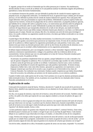 Y,	segundo,	porque	de	ese	modo	no	fomentaba	que	los	niños	pensaran	por	sí	mismos.	Sin	amedrentarse,
decidió	abordar	el	tema	a	través	de	un	debate	en	el	cual	pudieran	analizar	los	diferentes	ángulos	del	problema	y
aprendieran	a	tomar	decisiones	fundamentadas.
Los	estudiantes	formaron	dos	paneles:	uno	que	defendía	la	producción	de	comida	de	manera	orgánica	(en
pequeña	escala,	sin	plaguicidas	artificiales,	con	distribución	local,	en	general	de	mayor	calidad,	pero	de	mayor
precio);	y	el	otro	defendía	la	producción	de	comida	de	manera	industrial	(lo	opuesto).	Para	cada	panel,	Ben
asignó	diferentes	roles	que	presentaban	un	aspecto	del	problema.	Defendiendo	la	postura	orgánica	había	una
vaquita	de	San	Antonio,	víctima	de	los	plaguicidas	de	los	cultivos	industriales;	un	pequeño	productor	agrícola,
que	hablaba	de	las	ventajas	del	cultivo	a	pequeña	escala,	y	un	nutricionista	que	advertía	sobre	los	peligros	de
los	plaguicidas	artificiales	sobre	la	salud.	Defendiendo	la	producción	industrial,	había	un	conductor	de
camiones	de	larga	distancia	que	transportaba	alimentos	de	un	lado	al	otro	del	país,	una	madre	de	familia
numerosa	y	de	bajos	recursos	que	debía	comprar	alimentos	baratos	para	abastecer	a	sus	hijos	y	un	fabricante	de
máquinas	para	el	campo.	Durante	una	semana,	Ben	dio	a	los	alumnos	una	serie	de	textos	para	investigar	el
tema	y	los	ayudó	a	elaborar	sus	argumentos	usando	los	textos	y	los	datos	que	habían	recolectado	en	sus	visitas
a	los	mercados.
Cuando	llegó	el	día	del	debate,	los	niños	estaban	nerviosísimos.	Los	directivos	de	la	escuela	y	algunos
docentes	de	otros	grados	concurrieron	para	presenciar	tan	importante	evento.	El	resto	de	los	alumnos	formaban
parte	de	la	audiencia	y	debían	registrar	los	argumentos	presentados	por	cada	panelista.	Como	tarea,	cada
alumno	tenía	que	tomar	una	decisión	personal	sobre	cuál	de	las	dos	formas	de	producción	de	alimentos	era	la
más	conveniente	para	la	sociedad	y	debía	fundamentarla	con	los	argumentos	presentados.
El	debate	empezó	tímidamente,	pero	casi	enseguida	comenzó	a	cobrar	intensidad.	Algunos	miembros	de	la
audiencia	comenzaron	espontáneamente	a	indagar	a	los	panelistas	sobre	las	evidencias	detrás	de	sus
razonamientos.	Incluso	alumnos	que	rara	vez	participaban	en	la	clase	de	Ciencias	Naturales	tomaban	parte
activa	en	la	discusión.	En	palabras	de	Ben:
Al	principio,	los	panelistas	simplemente	leían	sus	apuntes,	aunque	hablando	en	voz	alta	y	mirando	a	los
ojos	de	quienes	integraban	la	audiencia.	Pero	a	la	mitad	de	la	actividad,	algo	sucedió:	los	niños	realmente
se	dieron	cuenta	de	qué	tenía	que	suceder	en	un	debate.	Comenzaron	a	hacerse	unos	a	otros	excelentes
preguntas	que	desafiaban	el	corazón	del	argumento	que	cada	panelista	representaba.	Al	mismo	tiempo,
empezaron	a	hablar	más	y	más	como	ellos	mismos,	apoyando	sus	argumentos	con	expresiones	y	con	el
lenguaje	corporal	que	usan	fuera	de	la	escuela	y	que,	en	general,	no	es	bienvenido	en	las	clases	de
Ciencias	Naturales.	Fue	realmente	muy	interesante.	Estaban	usando	competencias	que	habían	desarrollado
fuera	de	la	escuela	y	las	utilizaban,	por	primera	vez	de	manera	positiva,	en	un	contexto	académico.
Cuando	el	timbre	sonó,	nadie	quería	irse	de	la	clase.	Fue	la	primera	vez	en	que	los	alumnos	protestaron	porque
había	terminado	la	hora.	Fue	también,	tal	vez,	la	primera	vez	en	que	Ben	los	vio	charlando	sobre	Ciencias
Naturales	animadamente	en	el	recreo.
Exploración	de	suelos
Como	parte	de	un	proyecto	anual	de	huerta,	Verónica,	docente	de	2.º	grado	de	una	escuela	de	la	provincia	de
Buenos	Aires,	planificó	una	experiencia	para	realizar	con	sus	alumnos	en	el	aula:	observar	y	comparar	distintos
tipos	de	suelo.
Ese	día,	con	un	grupo	de	alumnos,	trajo	tierra	de	la	huerta	y	arena	del	arenero	de	la	escuela.	También	compró
arcilla	y	les	pidió	a	los	niños	que	trajeran	de	sus	casas	algunos	coladores	y	envases	de	plástico	de	agua	o	de
gaseosa.
Verónica	dividió	su	clase	en	grupos	de	trabajo	de	cinco	alumnos	y	les	repartió	muestras	del	suelo	de	la	huerta
para	que	observaran	con	una	lupa.	Lo	primero	que	los	alumnos	observaron,	bastante	sorprendidos,	fue	que	el
suelo	de	la	huerta	no	era	todo	igual:	estaba	formado	por	partecitas	(que	entre	todos	decidieron	llamar
“granitos”)	de	distinto	tamaño,	forma	y	color.
“¿Cómo	podríamos	separar	los	granitos	más	chiquitos	de	los	más	grandes?”,	continuó	Verónica.	Entre	todos,
decidieron	pasar	la	muestra	por	un	colador	y	recoger	lo	que	caía	en	una	hoja	de	papel	blanca.	Cada	alumno
dibujó	en	sus	cuadernos	lo	que	observaba	en	la	hoja	y	el	colador,	y	lo	describió	al	resto	de	los	compañeros.
Luego,	Verónica	les	entregó	a	todos	los	grupos	una	muestra	de	arena	del	arenero	y	una	de	arcilla	(previamente
pasada	por	un	colador	fino)	y	preguntó,	sosteniendo	en	sus	manos	un	granito	de	arena	y	otro	de	arcilla:	“¿A	ver
quién	encuentra	alguno	de	estos	dos	tipos	de	granitos	en	la	muestra	de	la	huerta	que	miramos	con	la	lupa?”.
Uno	de	los	niños,	saltando	de	su	silla	y	levantando	un	granito	de	arena	con	una	mano,	respondió:	“Lo	encontré.
 