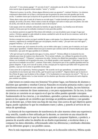 ¡Acá	está!”.	Y	otra	alumna	agregó:	“¡Y	acá	está	el	otro!”,	mostrando	uno	de	arcilla.	Verónica	les	contó	que
estos	nuevos	tipos	de	granitos	tenían	nombre:	“arena”	y	“arcilla”.
“Observen	la	arena	y	la	arcilla.	¿Notan	alguna	diferencia	entre	sus	granitos?”,	continuó	Verónica.	Los	alumnos
continuaron	observando	con	la	lupa	y	concluyeron	que	los	granitos	de	arena	eran	más	grandes	que	los	de
arcilla.	Y	también	vieron	que	la	mayoría	de	los	granitos	del	suelo	de	la	huerta	tenían	un	tamaño	intermedio.
“Hasta	ahora	vimos	que	el	suelo	de	la	huerta	no	era	todo	igual.	Y	estaba	formado	por	muchos	granitos,	por
ejemplo,	de	arcilla	y	de	arena.	Ahora	vamos	a	tratar	de	averiguar	cuál	suelo	es	mejor	para	una	planta:	uno	todo
de	arcilla,	otro	todo	de	arena	o	uno	mezclado	como	el	de	la	huerta”.
Cada	equipo	armó	tres	embudos	utilizando	las	botellas	de	agua	de	plástico.	Las	botellas	eran	del	mismo
tamaño	y	forma	para	que	los	embudos	resultaran	lo	más	parecidos	posible.
Los	alumnos	pusieron	un	papel	de	filtro	dentro	del	embudo	y	un	vaso	de	plástico	para	recoger	el	agua	que
caería;	y	Verónica	agregó	en	cada	embudo	la	misma	cantidad	de	suelo	de	una	de	las	tres	muestras:	suelo	de	la
huerta,	arena	del	arenero	y	arcilla.
Verónica	entregó	tres	vasitos	con	igual	cantidad	de	agua	a	cada	equipo.	Los	alumnos	añadieron	el	agua	a	cada
muestra	y	registraron	la	cantidad	de	agua	que	caía	(poquita,	mucha	o	nada).	“¿En	qué	vaso	cayó	más	agua?”,
preguntó	Verónica.	“¿Y	en	cuál,	menos?”.
Los	niños	notaron	que,	de	la	muestra	de	arcilla,	casi	no	había	caído	agua.	La	arena,	por	el	contrario,	era	la	que
menos	agua	“guardaba”.	También	observaron	que	la	muestra	que	contenía	suelo	de	la	huerta	dejaba	pasar	agua
lentamente	y	que	parte	del	agua	quedaba	en	el	embudo.
“¿Por	qué	será	que	la	arcilla	guarda	más	agua	y	la	arena,	menos?”.	Verónica	dibujó	en	el	pizarrón	los	tres
embudos	para	tratar	de	explicar	esta	observación.	“En	el	primer	embudo,	voy	a	dibujar	los	granitos	de	arcilla.
¿Qué	tamaño	tienen?”.	“Chiquitos”,	contestaron	los	niños.	Verónica	los	dibujó	bien	apretaditos.	Luego	hizo	lo
mismo	con	el	embudo	con	los	granitos	de	arena,	y	los	dibujó	grandes	y	más	separados.	“¿Qué	pasa	con	el	agua
que	echo	en	el	embudo	con	arcilla?”,	continuó.	Entre	todos,	concluyeron	que	se	iba	a	quedar	guardada	entre	los
granos	chiquitos.	Y	que,	en	el	caso	de	la	arena,	se	iba	a	escapar	por	los	espacios	que	había	entre	los	granos	más
grandes,	y	que	por	eso	la	arena	no	guardaba	mucha	agua.
Como	cierre	de	la	experiencia,	Verónica	preguntó:	“De	acuerdo	con	lo	que	aprendimos,	si	ustedes	plantaran
una	plantita	en	una	maceta	que	tiene	arcilla,	¿qué	les	parece	que	sucederá?”.	Algunos	dijeron	que	la	maceta	se
iba	a	llenar	de	agua	y	que	la	planta	se	iba	a	ahogar.	“¿Y	si	la	plantamos	en	una	maceta	con	arena?”.	“Tal	vez,	se
quede	sin	agua”,	dijeron	otros.	La	clase	terminó	con	los	alumnos	que	discutían	cuál	muestra	de	suelo	elegirían
para	sembrar	una	planta.
¿Qué	tienen	en	común	estas	tres	historias?	En	primer	lugar,	son	historias	de	alumnos	y
docentes	que	aprenden	y	enseñan	Ciencias	Naturales	en	escuelas	primarias	reales	y	que	se
transforman	mutuamente	en	ese	camino.	Lejos	de	ser	cuentos	de	hadas,	las	tres	historias
ocurrieron	en	contextos	de	clases	numerosas	y	con	poco	equipamiento.	En	las	tres,	la	clase
de	ciencias	se	convierte	en	un	espacio	en	el	que	los	niños	pueden	aprender	conceptos
fundamentales	de	las	ciencias,	y	en	simultáneo,	aprenden	a	pensar	de	manera	autónoma,	se
ponen	en	los	zapatos	de	un	científico	que	investiga	un	problema	auténtico	y	son	guiados
por	un	docente	que,	si	bien	tiene	una	hoja	de	ruta	muy	clara	acerca	de	qué	objetivos	quiere
lograr,	puede	capitalizar	lo	que	los	estudiantes	traen	y	saben,	y	ponerlo	al	servicio	de	sus
metas	de	aprendizaje.
La	historia	de	los	experimentos	de	transferencia	de	calor	muestra	cómo	una	experiencia
muy	sencilla,	cuando	es	bien	utilizada	por	la	docente,	se	convierte	en	una	situación	de
enseñanza	valiosísima	en	la	que	los	alumnos	aprenden	a	proponer	hipótesis,	a	predecir,	a
ponerse	de	acuerdo	sobre	los	detalles	de	un	diseño	experimental,	a	recolectar	datos	y	a
comparar	los	datos	obtenidos,	reflexionando	sobre	las	diferencias	y	similitudes	obtenidas
por	los	diferentes	grupos	y	sus	posibles	causas.
Pero	lo	más	importante	de	esta	historia	es	que,	en	la	discusión	colectiva,	Milena	ayuda
 