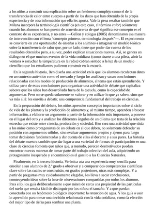 a	los	niños	a	construir	una	explicación	sobre	un	fenómeno	complejo	como	el	de	la
transferencia	de	calor	entre	cuerpos	a	partir	de	los	datos	que	han	obtenido	de	la	propia
experiencia	y	de	otra	información	que	ella	les	aporta.	Vale	la	pena	resaltar	también	que
Milena	incorpora	la	terminología	científica	(en	este	caso,	el	término	calor)	solamente
cuando	los	alumnos	se	han	puesto	de	acuerdo	acerca	de	qué	significa	ese	concepto	en	el
contexto	de	su	experiencia,	y	no	antes	—Gellon	y	colegas	(2005)	denominaron	esa	manera
de	intervención	con	el	lema	“concepto	primero,	terminología	después”—.	El	experimento
se	convierte	en	una	oportunidad	de	enseñar	a	los	alumnos	a	imaginar	un	modelo	teórico
sobre	la	transferencia	de	calor	que,	por	un	lado,	tiene	que	poder	dar	cuenta	de	los
resultados	obtenidos	pero,	a	su	vez,	poder	explicar	situaciones	nuevas.	Así,	se	genera	un
diálogo	en	el	que	muchos	eventos	de	la	vida	cotidiana	(como	tirarse	a	una	pileta,	abrir	la
ventana	o	escuchar	la	temperatura	en	la	radio)	cobran	sentido	a	la	luz	de	un	modelo
científico	que	los	estudiantes	pudieron	construir	en	la	escuela.
En	la	segunda	historia,	Ben	diseña	una	actividad	en	la	que	los	alumnos	recolectan	datos
en	un	contexto	auténtico	como	el	mercado	y	luego	los	analizan	y	sacan	conclusiones
relacionadas	con	los	modos	de	producción	de	alimentos,	el	tema	que	están	aprendiendo.	Y
utiliza	parte	de	estas	conclusiones	para	organizar	una	actividad	de	debate	que	capitaliza
saberes	que	los	niños	han	desarrollado	fuera	de	la	escuela,	como	la	capacidad	de
argumentar.	Pero	no	se	queda	solamente	en	valorar	y	en	utilizar	lo	que	ya	saben,	sino	que
va	más	allá:	les	enseña	a	debatir,	una	competencia	fundamental	del	trabajo	en	ciencias.
En	la	preparación	del	debate,	los	niños	aprenden	conceptos	importantes	sobre	el	ciclo
de	vida	de	las	plantas	y	la	producción	de	alimentos	y,	al	mismo	tiempo,	aprenden	a	buscar
información,	a	elaborar	un	argumento	a	partir	de	la	información	más	importante,	a	ponerse
en	el	lugar	del	otro	y	a	analizar	los	diferentes	ángulos	de	un	dilema	que	trata	de	la	relación
estrecha	que	existe	entre	ciencia,	producción	y	sociedad.	Ben	crea	una	actividad	que	sitúa
a	los	niños	como	protagonistas	de	un	debate	en	el	que	deben,	no	solamente	defender	su
posición	con	argumentos	sólidos,	sino	evaluar	argumentos	propios	y	ajenos	para	luego
tomar	decisiones	fundamentadas	y	dar	cuenta	de	ellas	al	docente	y	a	sus	pares.	La	historia
del	debate	muestra	también	que	dar	lugar	a	una	variedad	de	formas	de	participación	en	una
clase	de	ciencias	fomenta	que	niños	que,	a	menudo,	parecen	desmotivados	puedan
encontrar	nuevas	maneras	de	tomar	parte	del	trabajo	colectivo	del	aula,	adquiriendo	un
protagonismo	inesperado	y	encontrándoles	el	gustito	a	las	Ciencias	Naturales.
Finalmente,	en	la	tercera	historia,	Verónica	usa	una	experiencia	muy	sencilla	para
enseñar	a	sus	alumnos	de	2.º	grado	a	observar	y	a	comparar	dos	competencias	científicas
clave	sobre	las	cuales	se	construirán,	en	grados	posteriores,	otras	más	complejas.	Y	a
partir	de	preguntas	muy	cuidadosamente	elegidas,	los	lleva	a	sacar	conclusiones,
construyendo	ideas	sobre	la	base	de	observaciones	compartidas	por	todos	los	alumnos.
Para	ello,	los	guía	deliberadamente	a	que	miren	de	cerca	una	propiedad	de	las	partículas
del	suelo	que	resulta	fácil	de	distinguir	por	los	niños:	el	tamaño.	Y	a	que	puedan
conectarla	con	un	fenómeno	biológico	importante:	la	retención	de	agua.	Y	los	guía	a	usar
lo	aprendido	para	tomar	una	decisión	relacionada	con	la	vida	cotidiana,	como	la	elección
del	mejor	tipo	de	tierra	para	sembrar	una	planta.
 