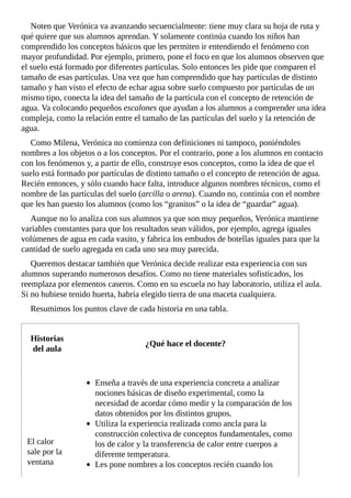 Noten	que	Verónica	va	avanzando	secuencialmente:	tiene	muy	clara	su	hoja	de	ruta	y
qué	quiere	que	sus	alumnos	aprendan.	Y	solamente	continúa	cuando	los	niños	han
comprendido	los	conceptos	básicos	que	les	permiten	ir	entendiendo	el	fenómeno	con
mayor	profundidad.	Por	ejemplo,	primero,	pone	el	foco	en	que	los	alumnos	observen	que
el	suelo	está	formado	por	diferentes	partículas.	Solo	entonces	les	pide	que	comparen	el
tamaño	de	esas	partículas.	Una	vez	que	han	comprendido	que	hay	partículas	de	distinto
tamaño	y	han	visto	el	efecto	de	echar	agua	sobre	suelo	compuesto	por	partículas	de	un
mismo	tipo,	conecta	la	idea	del	tamaño	de	la	partícula	con	el	concepto	de	retención	de
agua.	Va	colocando	pequeños	escalones	que	ayudan	a	los	alumnos	a	comprender	una	idea
compleja,	como	la	relación	entre	el	tamaño	de	las	partículas	del	suelo	y	la	retención	de
agua.
Como	Milena,	Verónica	no	comienza	con	definiciones	ni	tampoco,	poniéndoles
nombres	a	los	objetos	o	a	los	conceptos.	Por	el	contrario,	pone	a	los	alumnos	en	contacto
con	los	fenómenos	y,	a	partir	de	ello,	construye	esos	conceptos,	como	la	idea	de	que	el
suelo	está	formado	por	partículas	de	distinto	tamaño	o	el	concepto	de	retención	de	agua.
Recién	entonces,	y	sólo	cuando	hace	falta,	introduce	algunos	nombres	técnicos,	como	el
nombre	de	las	partículas	del	suelo	(arcilla	o	arena).	Cuando	no,	continúa	con	el	nombre
que	les	han	puesto	los	alumnos	(como	los	“granitos”	o	la	idea	de	“guardar”	agua).
Aunque	no	lo	analiza	con	sus	alumnos	ya	que	son	muy	pequeños,	Verónica	mantiene
variables	constantes	para	que	los	resultados	sean	válidos,	por	ejemplo,	agrega	iguales
volúmenes	de	agua	en	cada	vasito,	y	fabrica	los	embudos	de	botellas	iguales	para	que	la
cantidad	de	suelo	agregada	en	cada	uno	sea	muy	parecida.
Queremos	destacar	también	que	Verónica	decide	realizar	esta	experiencia	con	sus
alumnos	superando	numerosos	desafíos.	Como	no	tiene	materiales	sofisticados,	los
reemplaza	por	elementos	caseros.	Como	en	su	escuela	no	hay	laboratorio,	utiliza	el	aula.
Si	no	hubiese	tenido	huerta,	habría	elegido	tierra	de	una	maceta	cualquiera.
Resumimos	los	puntos	clave	de	cada	historia	en	una	tabla.
Historias
del	aula
¿Qué	hace	el	docente?
El	calor
sale	por	la
ventana
Enseña	a	través	de	una	experiencia	concreta	a	analizar
nociones	básicas	de	diseño	experimental,	como	la
necesidad	de	acordar	cómo	medir	y	la	comparación	de	los
datos	obtenidos	por	los	distintos	grupos.
Utiliza	la	experiencia	realizada	como	ancla	para	la
construcción	colectiva	de	conceptos	fundamentales,	como
los	de	calor	y	la	transferencia	de	calor	entre	cuerpos	a
diferente	temperatura.
Les	pone	nombres	a	los	conceptos	recién	cuando	los
 