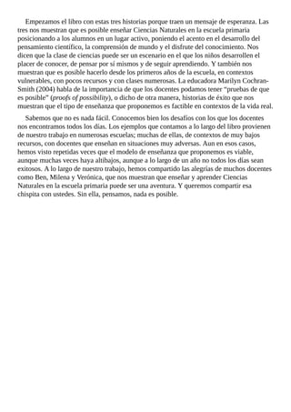 Empezamos	el	libro	con	estas	tres	historias	porque	traen	un	mensaje	de	esperanza.	Las
tres	nos	muestran	que	es	posible	enseñar	Ciencias	Naturales	en	la	escuela	primaria
posicionando	a	los	alumnos	en	un	lugar	activo,	poniendo	el	acento	en	el	desarrollo	del
pensamiento	científico,	la	comprensión	de	mundo	y	el	disfrute	del	conocimiento.	Nos
dicen	que	la	clase	de	ciencias	puede	ser	un	escenario	en	el	que	los	niños	desarrollen	el
placer	de	conocer,	de	pensar	por	sí	mismos	y	de	seguir	aprendiendo.	Y	también	nos
muestran	que	es	posible	hacerlo	desde	los	primeros	años	de	la	escuela,	en	contextos
vulnerables,	con	pocos	recursos	y	con	clases	numerosas.	La	educadora	Marilyn	Cochran-
Smith	(2004)	habla	de	la	importancia	de	que	los	docentes	podamos	tener	“pruebas	de	que
es	posible”	(proofs	of	possibility),	o	dicho	de	otra	manera,	historias	de	éxito	que	nos
muestran	que	el	tipo	de	enseñanza	que	proponemos	es	factible	en	contextos	de	la	vida	real.
Sabemos	que	no	es	nada	fácil.	Conocemos	bien	los	desafíos	con	los	que	los	docentes
nos	encontramos	todos	los	días.	Los	ejemplos	que	contamos	a	lo	largo	del	libro	provienen
de	nuestro	trabajo	en	numerosas	escuelas;	muchas	de	ellas,	de	contextos	de	muy	bajos
recursos,	con	docentes	que	enseñan	en	situaciones	muy	adversas.	Aun	en	esos	casos,
hemos	visto	repetidas	veces	que	el	modelo	de	enseñanza	que	proponemos	es	viable,
aunque	muchas	veces	haya	altibajos,	aunque	a	lo	largo	de	un	año	no	todos	los	días	sean
exitosos.	A	lo	largo	de	nuestro	trabajo,	hemos	compartido	las	alegrías	de	muchos	docentes
como	Ben,	Milena	y	Verónica,	que	nos	muestran	que	enseñar	y	aprender	Ciencias
Naturales	en	la	escuela	primaria	puede	ser	una	aventura.	Y	queremos	compartir	esa
chispita	con	ustedes.	Sin	ella,	pensamos,	nada	es	posible.
 