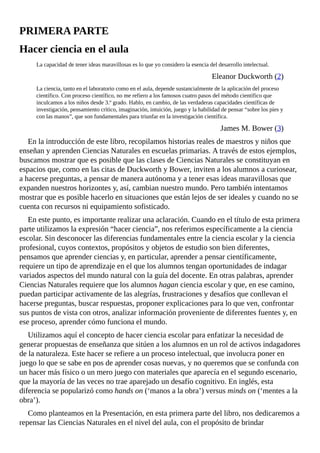 PRIMERA	PARTE
Hacer	ciencia	en	el	aula
La	capacidad	de	tener	ideas	maravillosas	es	lo	que	yo	considero	la	esencia	del	desarrollo	intelectual.
Eleanor	Duckworth	(2)
La	ciencia,	tanto	en	el	laboratorio	como	en	el	aula,	depende	sustancialmente	de	la	aplicación	del	proceso
científico.	Con	proceso	científico,	no	me	refiero	a	los	famosos	cuatro	pasos	del	método	científico	que
inculcamos	a	los	niños	desde	3.º	grado.	Hablo,	en	cambio,	de	las	verdaderas	capacidades	científicas	de
investigación,	pensamiento	crítico,	imaginación,	intuición,	juego	y	la	habilidad	de	pensar	“sobre	los	pies	y
con	las	manos”,	que	son	fundamentales	para	triunfar	en	la	investigación	científica.
James	M.	Bower	(3)
En	la	introducción	de	este	libro,	recopilamos	historias	reales	de	maestros	y	niños	que
enseñan	y	aprenden	Ciencias	Naturales	en	escuelas	primarias.	A	través	de	estos	ejemplos,
buscamos	mostrar	que	es	posible	que	las	clases	de	Ciencias	Naturales	se	constituyan	en
espacios	que,	como	en	las	citas	de	Duckworth	y	Bower,	inviten	a	los	alumnos	a	curiosear,
a	hacerse	preguntas,	a	pensar	de	manera	autónoma	y	a	tener	esas	ideas	maravillosas	que
expanden	nuestros	horizontes	y,	así,	cambian	nuestro	mundo.	Pero	también	intentamos
mostrar	que	es	posible	hacerlo	en	situaciones	que	están	lejos	de	ser	ideales	y	cuando	no	se
cuenta	con	recursos	ni	equipamiento	sofisticado.
En	este	punto,	es	importante	realizar	una	aclaración.	Cuando	en	el	título	de	esta	primera
parte	utilizamos	la	expresión	“hacer	ciencia”,	nos	referimos	específicamente	a	la	ciencia
escolar.	Sin	desconocer	las	diferencias	fundamentales	entre	la	ciencia	escolar	y	la	ciencia
profesional,	cuyos	contextos,	propósitos	y	objetos	de	estudio	son	bien	diferentes,
pensamos	que	aprender	ciencias	y,	en	particular,	aprender	a	pensar	científicamente,
requiere	un	tipo	de	aprendizaje	en	el	que	los	alumnos	tengan	oportunidades	de	indagar
variados	aspectos	del	mundo	natural	con	la	guía	del	docente.	En	otras	palabras,	aprender
Ciencias	Naturales	requiere	que	los	alumnos	hagan	ciencia	escolar	y	que,	en	ese	camino,
puedan	participar	activamente	de	las	alegrías,	frustraciones	y	desafíos	que	conllevan	el
hacerse	preguntas,	buscar	respuestas,	proponer	explicaciones	para	lo	que	ven,	confrontar
sus	puntos	de	vista	con	otros,	analizar	información	proveniente	de	diferentes	fuentes	y,	en
ese	proceso,	aprender	cómo	funciona	el	mundo.
Utilizamos	aquí	el	concepto	de	hacer	ciencia	escolar	para	enfatizar	la	necesidad	de
generar	propuestas	de	enseñanza	que	sitúen	a	los	alumnos	en	un	rol	de	activos	indagadores
de	la	naturaleza.	Este	hacer	se	refiere	a	un	proceso	intelectual,	que	involucra	poner	en
juego	lo	que	se	sabe	en	pos	de	aprender	cosas	nuevas,	y	no	queremos	que	se	confunda	con
un	hacer	más	físico	o	un	mero	juego	con	materiales	que	aparecía	en	el	segundo	escenario,
que	la	mayoría	de	las	veces	no	trae	aparejado	un	desafío	cognitivo.	En	inglés,	esta
diferencia	se	popularizó	como	hands	on	(‘manos	a	la	obra’)	versus	minds	on	(‘mentes	a	la
obra’).
Como	planteamos	en	la	Presentación,	en	esta	primera	parte	del	libro,	nos	dedicaremos	a
repensar	las	Ciencias	Naturales	en	el	nivel	del	aula,	con	el	propósito	de	brindar
 