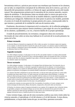 herramientas	teóricas	y	prácticas	para	encarar	una	enseñanza	que	fomente	en	los	alumnos,
por	un	lado,	la	comprensión	conceptual	de	las	diferentes	áreas	de	la	ciencia	y,	por	otro,	el
desarrollo	del	pensamiento	científico	y	el	deseo	de	seguir	aprendiendo	acerca	del	mundo
natural.	Nos	preguntaremos	primero	por	la	naturaleza	de	las	ciencias	naturales,	nuestro
objeto	de	enseñanza.	Y	discutiremos	cómo	esa	mirada	sobre	la	ciencia	nos	guía	en	los
objetivos	de	enseñanza	y	en	la	elección	de	un	modelo	didáctico,	específicamente	el	de
enseñanza	por	indagación.	Hablaremos	de	cómo	poner	en	práctica	ese	modelo,	poniendo
el	acento	en	el	modo	de	transformar	la	propia	práctica	de	a	poco,	construyendo	sobre	lo
que	tenemos	y	partiendo	de	la	realidad	de	cada	una	de	nuestras	aulas.
Finalmente,	discutiremos	la	importancia	de	la	evaluación	y	de	la	reflexión	pedagógica
como	instrumentos	para	mejorar	nuestra	enseñanza	y	para	seguir	de	cerca	los	aprendizajes
de	los	alumnos,	ayudándolos,	a	su	vez,	a	hacerse	dueños	de	su	propio	aprendizaje.
A	modo	de	precalentamiento,	los	invitamos	a	imaginarse	ahora	tres	escenarios
ficcionales	de	clase	sobre	un	tema	muy	habitual	en	el	currículo	de	la	escuela	primaria:	las
partes	de	la	flor.
Primer	escenario
La	docente	dibuja	en	el	pizarrón	un	esquema	de	la	flor	e	indica	sus	partes.	Los	alumnos	copian	este	esquema
en	sus	carpetas.	La	docente	describe	la	función	de	cada	una	de	las	partes.	Los	alumnos	copian	las	definiciones
en	sus	cuadernos	y	preguntan	lo	que	no	han	entendido.	La	docente	aclara	las	dudas	y	los	invita	a	ver	imágenes
de	diferentes	flores	en	el	libro	de	texto.
Segundo	escenario
Los	niños	trabajan	en	grupos.	A	cada	grupo	se	le	da	una	flor,	que	pueden	explorar	a	su	antojo,	diseccionando
sus	partes	si	así	lo	desean.	Al	final	de	la	clase,	la	docente	pregunta	cuáles	son	las	partes	de	la	flor	y	la	función
de	cada	una	de	ellas,	los	alumnos	responden	lo	que	saben,	y	la	docente	registra	las	respuestas	en	el	pizarrón.
Los	alumnos	copian	esas	respuestas.
Tercer	escenario
Los	niños	trabajan	en	grupos.	A	cada	grupo,	se	le	entregan	flores	de	distintos	tipos.	En	el	pizarrón,	hay	un
esquema	de	la	flor,	sin	rótulos.	La	docente	va	guiando	la	exploración	de	los	alumnos.	Los	invita	primero	a
observar	y	dibujar	en	sus	carpetas	los	diferentes	pétalos,	que	los	alumnos	pueden	disectar.	Anota	la	palabra
pétalos	en	el	pizarrón	y	les	pregunta	a	los	alumnos	dónde	lo	indicarían	en	el	esquema,	que	luego	rotula.
Los	alumnos	describen	verbalmente	lo	que	han	observado	y	se	discute	entre	todos	qué	tienen	en	común	todos
los	pétalos	que	tienen	sobre	la	mesa.	Los	niños	notan	que	casi	todos	tienen	colores	brillantes.	La	docente
retoma	la	observación	para	discutir	con	ellos	el	posible	rol	de	los	colores	en	el	ciclo	de	vida	de	una	planta	con
flor,	retomando	el	tema	de	la	polinización	que	habían	aprendido	en	una	clase	anterior.	“¿Cómo	podríamos
escribir	cuál	es	la	función	de	los	pétalos	en	una	sola	frase?”,	pregunta	la	docente.	Entre	todos,	acuerdan	escribir
en	las	carpetas:	“Los	pétalos	tienen	el	rol	de	atraer	a	los	polinizadores”.
La	exploración	continúa	con	otras	partes	de	la	flor:	los	estambres,	los	pistilos	y	el	ovario,	siempre	con	la
misma	estrategia	de	observación,	dibujo,	descripción,	comparación	y	discusión	sobre	sus	funciones.
Al	finalizar,	los	alumnos	copian	el	esquema	terminado	en	sus	carpetas.	En	la	siguiente	clase,	la	docente	retoma
lo	aprendido	y	propone	a	los	alumnos	trabajar	con	un	texto	sobre	las	funciones	de	las	partes	de	la	flor.	Los
alumnos	contrastan	las	ideas	que	han	aprendido	la	clase	anterior	con	la	información	que	aporta	el	libro,
agregan	información	nueva	y	modifican	parte	de	los	datos	que	tenían.
Como	veremos	luego,	cada	uno	de	estos	escenarios	conlleva	una	cierta	visión	sobre	las
ciencias	naturales,	el	aprendizaje,	el	rol	del	alumno	y	el	rol	del	docente.	A	estas	alturas,
probablemente,	se	hayan	dado	cuenta	de	que,	en	este	libro,	queremos	acercarles
 