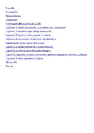 Portadilla
Presentación
Agradecimientos
Introducción
Primera	parte.	Hacer	ciencia	en	el	aula
Capítulo	1.	Las	ciencias	naturales	como	producto	y	como	proceso
Capítulo	2.	La	enseñanza	por	indagación	en	acción
Capítulo	3.	Pequeños	cambios,	grandes	resultados
Capítulo	4.	La	evaluación	como	insumo	para	la	mejora
Segunda	parte.	Hacer	ciencia	en	la	escuela
Capítulo	5.	La	mejora	escolar	en	Ciencias	Naturales
Capítulo	6.	La	construcción	de	un	plan	de	mejora
Capítulo	7.	Aprender	a	trabajar	con	otros	para	generar	una	propuesta	educativa	coherente
Capítulo	8.	Evaluar	el	proceso	de	mejora
Bibliografía
Anexos
 