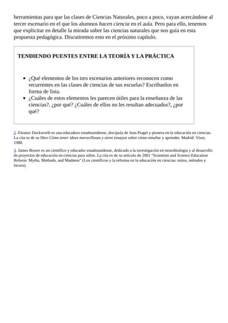 herramientas	para	que	las	clases	de	Ciencias	Naturales,	poco	a	poco,	vayan	acercándose	al
tercer	escenario	en	el	que	los	alumnos	hacen	ciencia	en	el	aula.	Pero	para	ello,	tenemos
que	explicitar	en	detalle	la	mirada	sobre	las	ciencias	naturales	que	nos	guía	en	esta
propuesta	pedagógica.	Discutiremos	esto	en	el	próximo	capítulo.
TENDIENDO	PUENTES	ENTRE	LA	TEORÍA	Y	LA	PRÁCTICA
¿Qué	elementos	de	los	tres	escenarios	anteriores	reconocen	como
recurrentes	en	las	clases	de	ciencias	de	sus	escuelas?	Escríbanlos	en
forma	de	lista.
¿Cuáles	de	estos	elementos	les	parecen	útiles	para	la	enseñanza	de	las
ciencias?,	¿por	qué?	¿Cuáles	de	ellos	no	les	resultan	adecuados?,	¿por
qué?
2.	Eleanor	Duckworth	es	una	educadora	estadounidense,	discípula	de	Jean	Piaget	y	pionera	en	la	educación	en	ciencias.
La	cita	es	de	su	libro	Cómo	tener	ideas	maravillosas	y	otros	ensayos	sobre	cómo	enseñar	y	aprender.	Madrid:	Visor,
1988.
3.	James	Bower	es	un	científico	y	educador	estadounidense,	dedicado	a	la	investigación	en	neurobiología	y	al	desarrollo
de	proyectos	de	educación	en	ciencias	para	niños.	La	cita	es	de	su	artículo	de	2001	“Scientists	and	Science	Education
Reform:	Myths,	Methods,	and	Madness”	(Los	científicos	y	la	reforma	en	la	educación	en	ciencias:	mitos,	métodos	y
locura).
 