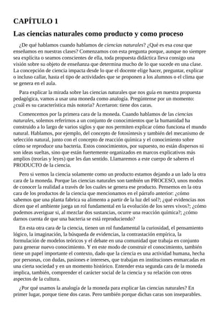 CAPÍTULO	1
Las	ciencias	naturales	como	producto	y	como	proceso
¿De	qué	hablamos	cuando	hablamos	de	ciencias	naturales?	¿Qué	es	esa	cosa	que
enseñamos	en	nuestras	clases?	Comenzamos	con	esta	pregunta	porque,	aunque	no	siempre
sea	explícita	o	seamos	conscientes	de	ella,	toda	propuesta	didáctica	lleva	consigo	una
visión	sobre	su	objeto	de	enseñanza	que	determina	mucho	de	lo	que	sucede	en	una	clase.
La	concepción	de	ciencia	impacta	desde	lo	que	el	docente	elige	hacer,	preguntar,	explicar
o	incluso	callar,	hasta	el	tipo	de	actividades	que	se	proponen	a	los	alumnos	o	el	clima	que
se	genera	en	el	aula.
Para	explicar	la	mirada	sobre	las	ciencias	naturales	que	nos	guía	en	nuestra	propuesta
pedagógica,	vamos	a	usar	una	moneda	como	analogía.	Pregúntense	por	un	momento:
¿cuál	es	su	característica	más	notoria?	Acertaron:	tiene	dos	caras.
Comencemos	por	la	primera	cara	de	la	moneda.	Cuando	hablamos	de	las	ciencias
naturales,	solemos	referirnos	a	un	conjunto	de	conocimientos	que	la	humanidad	ha
construido	a	lo	largo	de	varios	siglos	y	que	nos	permiten	explicar	cómo	funciona	el	mundo
natural.	Hablamos,	por	ejemplo,	del	concepto	de	fotosíntesis	y	también	del	mecanismo	de
selección	natural,	junto	con	el	concepto	de	reacción	química	y	el	conocimiento	sobre
cómo	se	reproduce	una	bacteria.	Estos	conocimientos,	por	supuesto,	no	están	dispersos	ni
son	ideas	sueltas,	sino	que	están	fuertemente	organizados	en	marcos	explicativos	más
amplios	(teorías	y	leyes)	que	les	dan	sentido.	Llamaremos	a	este	cuerpo	de	saberes	el
PRODUCTO	de	la	ciencia.
Pero	si	vemos	la	ciencia	solamente	como	un	producto	estamos	dejando	a	un	lado	la	otra
cara	de	la	moneda.	Porque	las	ciencias	naturales	son	también	un	PROCESO,	unos	modos
de	conocer	la	realidad	a	través	de	los	cuales	se	genera	ese	producto.	Pensemos	en	la	otra
cara	de	los	productos	de	la	ciencia	que	mencionamos	en	el	párrafo	anterior:	¿cómo
sabemos	que	una	planta	fabrica	su	alimento	a	partir	de	la	luz	del	sol?;	¿qué	evidencias	nos
dicen	que	el	ambiente	juega	un	rol	fundamental	en	la	evolución	de	los	seres	vivos?;	¿cómo
podemos	averiguar	si,	al	mezclar	dos	sustancias,	ocurre	una	reacción	química?;	¿cómo
darnos	cuenta	de	que	una	bacteria	se	está	reproduciendo?
En	esta	otra	cara	de	la	ciencia,	tienen	un	rol	fundamental	la	curiosidad,	el	pensamiento
lógico,	la	imaginación,	la	búsqueda	de	evidencias,	la	contrastación	empírica,	la
formulación	de	modelos	teóricos	y	el	debate	en	una	comunidad	que	trabaja	en	conjunto
para	generar	nuevo	conocimiento.	Y	en	este	modo	de	construir	el	conocimiento,	también
tiene	un	papel	importante	el	contexto,	dado	que	la	ciencia	es	una	actividad	humana,	hecha
por	personas,	con	dudas,	pasiones	e	intereses,	que	trabajan	en	instituciones	enmarcadas	en
una	cierta	sociedad	y	en	un	momento	histórico.	Entender	esta	segunda	cara	de	la	moneda
implica,	también,	comprender	el	carácter	social	de	la	ciencia	y	su	relación	con	otros
aspectos	de	la	cultura.
¿Por	qué	usamos	la	analogía	de	la	moneda	para	explicar	las	ciencias	naturales?	En
primer	lugar,	porque	tiene	dos	caras.	Pero	también	porque	dichas	caras	son	inseparables.
 