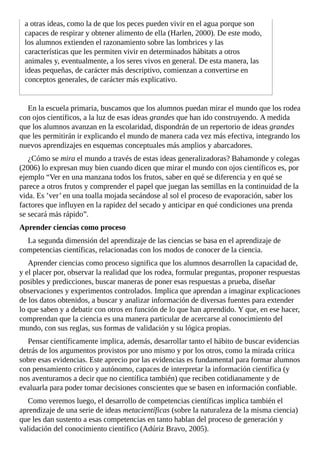 a	otras	ideas,	como	la	de	que	los	peces	pueden	vivir	en	el	agua	porque	son
capaces	de	respirar	y	obtener	alimento	de	ella	(Harlen,	2000).	De	este	modo,
los	alumnos	extienden	el	razonamiento	sobre	las	lombrices	y	las
características	que	les	permiten	vivir	en	determinados	hábitats	a	otros
animales	y,	eventualmente,	a	los	seres	vivos	en	general.	De	esta	manera,	las
ideas	pequeñas,	de	carácter	más	descriptivo,	comienzan	a	convertirse	en
conceptos	generales,	de	carácter	más	explicativo.
En	la	escuela	primaria,	buscamos	que	los	alumnos	puedan	mirar	el	mundo	que	los	rodea
con	ojos	científicos,	a	la	luz	de	esas	ideas	grandes	que	han	ido	construyendo.	A	medida
que	los	alumnos	avanzan	en	la	escolaridad,	dispondrán	de	un	repertorio	de	ideas	grandes
que	les	permitirán	ir	explicando	el	mundo	de	manera	cada	vez	más	efectiva,	integrando	los
nuevos	aprendizajes	en	esquemas	conceptuales	más	amplios	y	abarcadores.
¿Cómo	se	mira	el	mundo	a	través	de	estas	ideas	generalizadoras?	Bahamonde	y	colegas
(2006)	lo	expresan	muy	bien	cuando	dicen	que	mirar	el	mundo	con	ojos	científicos	es,	por
ejemplo	“Ver	en	una	manzana	todos	los	frutos,	saber	en	qué	se	diferencia	y	en	qué	se
parece	a	otros	frutos	y	comprender	el	papel	que	juegan	las	semillas	en	la	continuidad	de	la
vida.	Es	’ver’	en	una	toalla	mojada	secándose	al	sol	el	proceso	de	evaporación,	saber	los
factores	que	influyen	en	la	rapidez	del	secado	y	anticipar	en	qué	condiciones	una	prenda
se	secará	más	rápido”.
Aprender	ciencias	como	proceso
La	segunda	dimensión	del	aprendizaje	de	las	ciencias	se	basa	en	el	aprendizaje	de
competencias	científicas,	relacionadas	con	los	modos	de	conocer	de	la	ciencia.
Aprender	ciencias	como	proceso	significa	que	los	alumnos	desarrollen	la	capacidad	de,
y	el	placer	por,	observar	la	realidad	que	los	rodea,	formular	preguntas,	proponer	respuestas
posibles	y	predicciones,	buscar	maneras	de	poner	esas	respuestas	a	prueba,	diseñar
observaciones	y	experimentos	controlados.	Implica	que	aprendan	a	imaginar	explicaciones
de	los	datos	obtenidos,	a	buscar	y	analizar	información	de	diversas	fuentes	para	extender
lo	que	saben	y	a	debatir	con	otros	en	función	de	lo	que	han	aprendido.	Y	que,	en	ese	hacer,
comprendan	que	la	ciencia	es	una	manera	particular	de	acercarse	al	conocimiento	del
mundo,	con	sus	reglas,	sus	formas	de	validación	y	su	lógica	propias.
Pensar	científicamente	implica,	además,	desarrollar	tanto	el	hábito	de	buscar	evidencias
detrás	de	los	argumentos	provistos	por	uno	mismo	y	por	los	otros,	como	la	mirada	crítica
sobre	esas	evidencias.	Este	aprecio	por	las	evidencias	es	fundamental	para	formar	alumnos
con	pensamiento	crítico	y	autónomo,	capaces	de	interpretar	la	información	científica	(y
nos	aventuramos	a	decir	que	no	científica	también)	que	reciben	cotidianamente	y	de
evaluarla	para	poder	tomar	decisiones	conscientes	que	se	basen	en	información	confiable.
Como	veremos	luego,	el	desarrollo	de	competencias	científicas	implica	también	el
aprendizaje	de	una	serie	de	ideas	metacientíficas	(sobre	la	naturaleza	de	la	misma	ciencia)
que	les	dan	sustento	a	esas	competencias	en	tanto	hablan	del	proceso	de	generación	y
validación	del	conocimiento	científico	(Adúriz	Bravo,	2005).
 