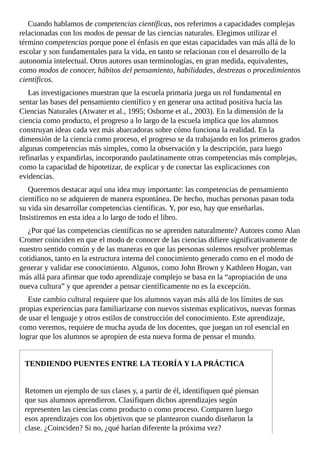 Cuando	hablamos	de	competencias	científicas,	nos	referimos	a	capacidades	complejas
relacionadas	con	los	modos	de	pensar	de	las	ciencias	naturales.	Elegimos	utilizar	el
término	competencias	porque	pone	el	énfasis	en	que	estas	capacidades	van	más	allá	de	lo
escolar	y	son	fundamentales	para	la	vida,	en	tanto	se	relacionan	con	el	desarrollo	de	la
autonomía	intelectual.	Otros	autores	usan	terminologías,	en	gran	medida,	equivalentes,
como	modos	de	conocer,	hábitos	del	pensamiento,	habilidades,	destrezas	o	procedimientos
científicos.
Las	investigaciones	muestran	que	la	escuela	primaria	juega	un	rol	fundamental	en
sentar	las	bases	del	pensamiento	científico	y	en	generar	una	actitud	positiva	hacia	las
Ciencias	Naturales	(Atwater	et	al.,	1995;	Osborne	et	al.,	2003).	En	la	dimensión	de	la
ciencia	como	producto,	el	progreso	a	lo	largo	de	la	escuela	implica	que	los	alumnos
construyan	ideas	cada	vez	más	abarcadoras	sobre	cómo	funciona	la	realidad.	En	la
dimensión	de	la	ciencia	como	proceso,	el	progreso	se	da	trabajando	en	los	primeros	grados
algunas	competencias	más	simples,	como	la	observación	y	la	descripción,	para	luego
refinarlas	y	expandirlas,	incorporando	paulatinamente	otras	competencias	más	complejas,
como	la	capacidad	de	hipotetizar,	de	explicar	y	de	conectar	las	explicaciones	con
evidencias.
Queremos	destacar	aquí	una	idea	muy	importante:	las	competencias	de	pensamiento
científico	no	se	adquieren	de	manera	espontánea.	De	hecho,	muchas	personas	pasan	toda
su	vida	sin	desarrollar	competencias	científicas.	Y,	por	eso,	hay	que	enseñarlas.
Insistiremos	en	esta	idea	a	lo	largo	de	todo	el	libro.
¿Por	qué	las	competencias	científicas	no	se	aprenden	naturalmente?	Autores	como	Alan
Cromer	coinciden	en	que	el	modo	de	conocer	de	las	ciencias	difiere	significativamente	de
nuestro	sentido	común	y	de	las	maneras	en	que	las	personas	solemos	resolver	problemas
cotidianos,	tanto	en	la	estructura	interna	del	conocimiento	generado	como	en	el	modo	de
generar	y	validar	ese	conocimiento.	Algunos,	como	John	Brown	y	Kathleen	Hogan,	van
más	allá	para	afirmar	que	todo	aprendizaje	complejo	se	basa	en	la	“apropiación	de	una
nueva	cultura”	y	que	aprender	a	pensar	científicamente	no	es	la	excepción.
Este	cambio	cultural	requiere	que	los	alumnos	vayan	más	allá	de	los	límites	de	sus
propias	experiencias	para	familiarizarse	con	nuevos	sistemas	explicativos,	nuevas	formas
de	usar	el	lenguaje	y	otros	estilos	de	construcción	del	conocimiento.	Este	aprendizaje,
como	veremos,	requiere	de	mucha	ayuda	de	los	docentes,	que	juegan	un	rol	esencial	en
lograr	que	los	alumnos	se	apropien	de	esta	nueva	forma	de	pensar	el	mundo.
TENDIENDO	PUENTES	ENTRE	LA	TEORÍA	Y	LA	PRÁCTICA
Retomen	un	ejemplo	de	sus	clases	y,	a	partir	de	él,	identifiquen	qué	piensan
que	sus	alumnos	aprendieron.	Clasifiquen	dichos	aprendizajes	según
representen	las	ciencias	como	producto	o	como	proceso.	Comparen	luego
esos	aprendizajes	con	los	objetivos	que	se	plantearon	cuando	diseñaron	la
clase.	¿Coinciden?	Si	no,	¿qué	harían	diferente	la	próxima	vez?
 