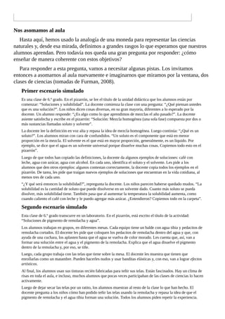 Nos	asomamos	al	aula
Hasta	aquí,	hemos	usado	la	analogía	de	una	moneda	para	representar	las	ciencias
naturales	y,	desde	esa	mirada,	definimos	a	grandes	rasgos	lo	que	esperamos	que	nuestros
alumnos	aprendan.	Pero	todavía	nos	queda	una	gran	pregunta	por	responder:	¿cómo
enseñar	de	manera	coherente	con	estos	objetivos?
Para	responder	a	esta	pregunta,	vamos	a	necesitar	algunas	pistas.	Los	invitamos
entonces	a	asomarnos	al	aula	nuevamente	e	imaginarnos	que	miramos	por	la	ventana,	dos
clases	de	ciencias	(tomadas	de	Furman,	2008).
Primer	escenario	simulado
Es	una	clase	de	6.º	grado.	En	el	pizarrón,	se	lee	el	título	de	la	unidad	didáctica	que	los	alumnos	están	por
comenzar:	“Soluciones	y	solubilidad”.	La	docente	comienza	la	clase	con	una	pregunta:	“¿Qué	piensan	ustedes
que	es	una	solución?”.	Los	niños	dicen	cosas	diversas,	en	su	gran	mayoría,	diferentes	a	lo	esperado	por	la
docente.	Un	alumno	responde:	“¿Es	algo	como	lo	que	aprendimos	de	mezclas	el	año	pasado?”.	La	docente
asiente	satisfecha	y	escribe	en	el	pizarrón:	“Solución:	Mezcla	homogénea	(una	sola	fase)	compuesta	por	dos	o
más	sustancias	llamadas	soluto	y	solvente”.
La	docente	lee	la	definición	en	voz	alta	y	repasa	la	idea	de	mezcla	homogénea.	Luego	continúa:	“¿Qué	es	un
soluto?”.	Los	alumnos	miran	con	cara	de	confundidos.	“Un	soluto	es	el	componente	que	está	en	menor
proporción	en	la	mezcla.	El	solvente	es	el	que	está	en	mayor	proporción,	generalmente,	es	un	líquido.	Por
ejemplo,	se	dice	que	el	agua	es	un	solvente	universal	porque	disuelve	muchas	cosas.	Copiemos	todo	esto	en	el
pizarrón”.
Luego	de	que	todos	han	copiado	las	definiciones,	la	docente	da	algunos	ejemplos	de	soluciones:	café	con
leche,	agua	con	azúcar,	agua	con	alcohol.	En	cada	uno,	identifica	el	soluto	y	el	solvente.	Les	pide	a	los
alumnos	que	den	otros	ejemplos:	algunos	contestan	correctamente,	la	docente	copia	todos	los	ejemplos	en	el
pizarrón.	De	tarea,	les	pide	que	traigan	nuevos	ejemplos	de	soluciones	que	encuentran	en	la	vida	cotidiana,	al
menos	tres	de	cada	uno.
“¿Y	qué	será	entonces	la	solubilidad?”,	repregunta	la	docente.	Los	niños	parecen	haberse	quedado	mudos.	“La
solubilidad	es	la	cantidad	de	soluto	que	puede	disolverse	en	un	solvente	dado.	Cuanto	más	soluto	se	pueda
disolver,	más	solubilidad	tiene.	También	pasa	que	al	aumentar	la	temperatura	la	solubilidad	aumenta,	como
cuando	caliento	el	café	con	leche	y	le	puedo	agregar	más	azúcar.	¿Entendieron?	Copiemos	todo	en	la	carpeta”.
Segundo	escenario	simulado
Esta	clase	de	6.º	grado	transcurre	en	un	laboratorio.	En	el	pizarrón,	está	escrito	el	título	de	la	actividad:
“Soluciones	de	pigmento	de	remolacha	y	agua”.
Los	alumnos	trabajan	en	grupos,	en	diferentes	mesas.	Cada	equipo	tiene	un	balde	con	agua	tibia	y	pedacitos	de
remolacha	cortados.	El	docente	les	pide	que	coloquen	los	pedacitos	de	remolacha	dentro	del	agua	y	que,	con
ayuda	de	una	cuchara,	los	aplasten	hasta	que	el	agua	se	vuelva	de	color	morado.	Les	cuenta	que,	así,	van	a
formar	una	solución	entre	el	agua	y	el	pigmento	de	la	remolacha.	Explica	que	el	agua	disuelve	el	pigmento
dentro	de	la	remolacha	y,	por	eso,	se	tiñe.
Luego,	cada	grupo	trabaja	con	las	telas	que	tiene	sobre	la	mesa.	El	docente	les	muestra	que	tienen	que
enrollarlas	como	un	matambre.	Pueden	hacerles	nudos	y	usar	banditas	elásticas	y,	con	eso,	van	a	lograr	efectos
artísticos.
Al	final,	los	alumnos	usan	sus	tinturas	recién	fabricadas	para	teñir	sus	telas.	Están	fascinados.	Hay	un	clima	de
risas	en	toda	el	aula,	e	incluso,	muchos	alumnos	que	pocas	veces	participaban	de	las	clases	de	ciencias	lo	hacen
activamente.
Luego	de	dejar	secar	las	telas	por	un	ratito,	los	alumnos	muestran	al	resto	de	la	clase	lo	que	han	hecho.	El
docente	pregunta	a	los	niños	cómo	han	podido	teñir	las	telas	usando	la	remolacha	y	repasa	la	idea	de	que	el
pigmento	de	remolacha	y	el	agua	tibia	forman	una	solución.	Todos	los	alumnos	piden	repetir	la	experiencia.
 