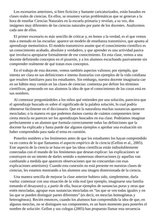 Los	escenarios	anteriores,	si	bien	ficticios	y	bastante	caricaturizados,	están	basados	en
clases	reales	de	ciencias.	En	ellos,	se	resumen	varias	problemáticas	que	se	generan	a	la
hora	de	enseñar	Ciencias	Naturales	en	la	escuela	primaria	y	revelan,	a	su	vez,	dos
imágenes	muy	diferentes	de	las	ciencias	naturales	por	parte	de	los	docentes.	Analicemos
cada	uno	de	ellos.
El	primer	escenario	es	más	sencillo	de	criticar	y,	en	honor	a	la	verdad,	es	el	que	vemos
más	a	menudo	en	las	escuelas:	aparece	un	modelo	de	enseñanza	transmisivo,	que	apunta	al
aprendizaje	memorístico.	El	modelo	transmisivo	asume	que	el	conocimiento	científico	es
un	conocimiento	acabado,	absoluto	y	verdadero,	y	que	aprender	es	una	actividad	pasiva
que	involucra	apropiarse	formalmente	de	ese	conocimiento.	En	esta	clase,	vemos	a	una
docente	definiendo	conceptos	en	el	pizarrón,	y	a	los	alumnos	escuchando	pasivamente	sin
comprender	realmente	de	qué	tratan	esos	conceptos.
En	el	trabajo	de	esta	docente,	vemos	también	aspectos	valiosos;	por	ejemplo,	que
intenta	ser	clara	en	sus	definiciones	e	intenta	ilustrarlas	con	ejemplos	de	la	vida	cotidiana
que	resulten	familiares	para	los	estudiantes.	Sin	embargo,	nuestra	docente	imaginaria	cae
en	un	hábito	muy	común	en	las	clases	de	ciencias:	comienza	por	definir	los	términos
científicos,	generando	en	sus	alumnos	la	idea	de	que	el	conocimiento	de	las	cosas	está	en
sus	nombres.
Al	comenzar	preguntándoles	a	los	niños	qué	entienden	por	una	solución,	pareciera	que
el	aprendizaje	buscado	es	sobre	el	significado	de	la	palabra	solución,	lo	cual	podría
obtenerse	fácilmente	en	el	diccionario.	Que	en	la	naturaleza	muchas	sustancias	aparecen
mezcladas;	o	la	manera	en	que	podemos	darnos	cuenta	de	cuántos	componentes	tiene
cierta	mezcla	no	parecen	ser	los	aprendizajes	buscados	en	esa	clase.	Podríamos	imaginar
perfectamente	a	un	alumno	que	formula	correctamente	todas	las	definiciones	que	la
docente	ha	explicado	y	hasta	puede	dar	algunos	ejemplos	o	aprobar	una	evaluación	sin
haber	comprendido	para	nada	el	tema	en	cuestión.
Ponerles	nombres	a	los	fenómenos	antes	de	que	los	estudiantes	los	hayan	comprendido
va	en	contra	de	lo	que	llamamos	el	aspecto	empírico	de	la	ciencia	(Gellon	et	al.,	2005).
Este	aspecto	de	la	ciencia	se	basa	en	que	las	ideas	científicas	están	indisolublemente
conectadas	con	el	mundo	de	los	fenómenos	que	desean	explicar:	las	explicaciones	se
construyen	en	un	intento	de	darles	sentido	a	numerosas	observaciones	(y	aquellas	van
cambiando	a	medida	que	aparecen	observaciones	que	no	concuerdan	con	esas
explicaciones	anteriores).	Cuando	esta	conexión	no	está	presente	en	nuestras	clases	de
ciencias,	les	estamos	mostrando	a	los	alumnos	una	imagen	distorsionada	de	la	ciencia.
Una	manera	sencilla	de	mejorar	la	clase	anterior	hubiera	sido,	simplemente,	darla
vuelta:	comenzar	con	una	situación	de	la	vida	real	(por	ejemplo,	imaginarse	una	familia
tomando	el	desayuno)	y,	a	partir	de	ella,	buscar	ejemplos	de	sustancias	puras	y	otras	que
estén	mezcladas,	agrupar	esas	sustancias	mezcladas	en	“las	que	se	ven	todas	iguales	y	en
las	que	se	pueden	distinguir	partes	diferentes”	(es	decir,	en	mezclas	homogéneas	y
heterogéneas).	Recién	entonces,	cuando	los	alumnos	han	comprendido	la	idea	de	que,	en
algunas	mezclas,	no	se	distinguen	sus	componentes,	es	un	buen	momento	para	ponerles	el
nombre	de	solución.	Gellon	y	sus	colegas	(2005)	han	propuesto	llamar	esta	secuencia
 