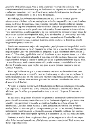 fenómeno-idea-terminología.	Vale	la	pena	aclarar	que	respetar	esta	secuencia	(y	la
conexión	entre	las	ideas	científicas	y	los	fenómenos)	no	requiere	necesariamente	trabajar
en	clase	con	materiales	concretos.	En	este	caso,	sería	suficiente	con	que	los	alumnos
recordaran	ejemplos	como	los	de	la	mesa	del	desayuno.
Sin	embargo,	los	problemas	que	observamos	en	esta	clase	no	tuvieron	que	ver
solamente	con	el	énfasis	en	la	terminología	por	sobre	la	comprensión	conceptual.	La	clase
nos	da	evidencias	de	una	mirada	muy	extendida	en	muchos	docentes	sobre	las	ciencias
naturales	que	impacta	fuertemente	en	la	enseñanza.	El	modo	en	que	esta	docente	presenta
el	tema	a	sus	alumnos	revela	que	el	conocimiento	científico	es	un	conocimiento	acabado,
y	que	saber	ciencias	significa	apropiarse	de	este	conocimiento:	conocer	hechos	y	poder	dar
información	sobre	el	mundo	(Porlán,	1999).	Esta	mirada	sobre	las	ciencias	deja	a	un	lado
la	cara	de	la	ciencia	como	proceso.	Como	vimos,	en	esta	clase	de	Ciencias	Naturales,
solamente	está	representada	la	cara	de	la	ciencia	como	producto:	la	docente	no	enseñó
ninguna	competencia	científica.
Continuemos	con	nuestro	ejercicio	imaginativo:	¿qué	piensan	ustedes	que	habrá	sentido
la	docente	al	terminar	esa	clase?	Seguramente	se	fue	con	la	sensación	de	que	“los	alumnos
no	participaron”,	que	“no	contestaron	sus	preguntas”	o	que	“no	estaban	interesados	en	la
materia”.	Y	los	niños,	¿qué	habrán	sentido?	Podríamos	apostar	a	que	se	fueron	con	la	idea
de	que	la	ciencia	es	bastante	aburrida.	Y	que,	si	no	entendieron	lo	que	la	docente	explicó,
seguramente	es	porque	la	ciencia	es	demasiado	difícil	o	que	simplemente	no	es	para	ellos.
Lamentablemente,	resulta	demasiado	sencillo	predecir	cómo	continúa	la	historia:	una
docente	frustrada	con	su	tarea	y	niños	que,	poco	a	poco,	dejan	de	interesarse	por	las
Ciencias	Naturales.
Hasta	aquí	hablamos	de	que	la	primera	docente	comienza	por	las	definiciones	y	no
muestra	explícitamente	la	conexión	entre	los	fenómenos	y	las	ideas	que	los	explican.	Y
también	señalamos	que	en	esta	clase	no	se	enseñan	competencias	científicas,	solo	se	da
información.	También	mencionamos	que	tanto	los	alumnos	como	la	docente	se	van
desanimados	de	la	clase.
Vayamos	al	segundo	escenario,	el	de	los	alumnos	que	fabrican	tinturas	con	remolacha.
Con	seguridad,	al	observar	esta	clase,	a	muchos,	los	invadiría	una	sensación	de	total
felicidad:	¡por	fin,	niños	que	aprenden	ciencia	en	la	escuela!	¡Y	que	se	divierten	en	el
intento!
En	esta	clase,	no	aparecen	muchos	de	los	problemas	del	escenario	anterior:	el	docente
pone	a	los	niños	en	contacto	con	el	mundo	de	los	fenómenos	al	pedirles	que	formen	una
solución	con	pigmento	de	remolacha	y	agua	tibia.	Su	clase	no	se	basa	sólo	en	dar
información.	Los	niños	ponen	manos	a	la	obra,	participan	activamente	y	se	divierten
mucho.	Existe	un	intento	explícito	(aunque	no	compartido	con	los	alumnos)	de	conectar
un	fenómeno	científico,	como	la	disolución,	con	una	aplicación	cotidiana.	Los	alumnos
salen	fascinados	de	la	clase	y	piden	repetirla,	y	el	docente	se	va	a	su	casa	muy	satisfecho.
Todo	eso	es	verdad.	Pero	imaginemos	ahora	que	les	preguntamos	a	los	alumnos	que
salen	de	la	clase	qué	aprendieron.	¿Qué	piensan	que	nos	responderían?	Casi	seguro,	nos
darían	respuestas	como:
 