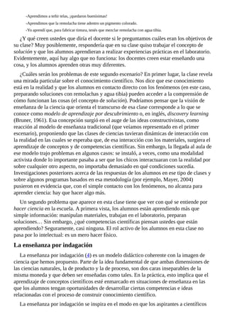 -Aprendimos	a	teñir	telas,	¡quedaron	buenísimas!
-Aprendimos	que	la	remolacha	tiene	adentro	un	pigmento	colorado.
-Yo	aprendí	que,	para	fabricar	tintura,	tenés	que	mezclar	remolacha	con	agua	tibia.
¿Y	qué	creen	ustedes	que	diría	el	docente	si	le	preguntamos	cuáles	eran	los	objetivos	de
su	clase?	Muy	posiblemente,	respondería	que	en	su	clase	quiso	trabajar	el	concepto	de
solución	y	que	los	alumnos	aprendieran	a	realizar	experiencias	prácticas	en	el	laboratorio.
Evidentemente,	aquí	hay	algo	que	no	funciona:	los	docentes	creen	estar	enseñando	una
cosa,	y	los	alumnos	aprenden	otras	muy	diferentes.
¿Cuáles	serán	los	problemas	de	este	segundo	escenario?	En	primer	lugar,	la	clase	revela
una	mirada	particular	sobre	el	conocimiento	científico.	Nos	dice	que	ese	conocimiento
está	en	la	realidad	y	que	los	alumnos	en	contacto	directo	con	los	fenómenos	(en	este	caso,
preparando	soluciones	con	remolachas	y	agua	tibia)	pueden	acceder	a	la	comprensión	de
cómo	funcionan	las	cosas	(el	concepto	de	solución).	Podríamos	pensar	que	la	visión	de
enseñanza	de	la	ciencia	que	orienta	el	transcurso	de	esa	clase	corresponde	a	lo	que	se
conoce	como	modelo	de	aprendizaje	por	descubrimiento	o,	en	inglés,	discovery	learning
(Bruner,	1961).	Esa	concepción	surgió	en	el	auge	de	las	ideas	constructivistas,	como
reacción	al	modelo	de	enseñanza	tradicional	(que	veíamos	representado	en	el	primer
escenario),	proponiendo	que	las	clases	de	ciencias	tuvieran	dinámicas	de	interacción	con
la	realidad	en	las	cuales	se	esperaba	que,	de	esa	interacción	con	los	materiales,	surgiera	el
aprendizaje	de	conceptos	y	de	competencias	científicas.	Sin	embargo,	la	llegada	al	aula	de
ese	modelo	trajo	problemas	en	algunos	casos:	se	instaló,	a	veces,	como	una	modalidad
activista	donde	lo	importante	pasaba	a	ser	que	los	chicos	interactuaran	con	la	realidad	por
sobre	cualquier	otro	aspecto,	no	importaba	demasiado	en	qué	condiciones	sucedía.
Investigaciones	posteriores	acerca	de	las	respuestas	de	los	alumnos	en	ese	tipo	de	clases	y
sobre	algunos	programas	basados	en	esa	metodología	(por	ejemplo,	Mayer,	2004)
pusieron	en	evidencia	que,	con	el	simple	contacto	con	los	fenómenos,	no	alcanza	para
aprender	ciencia:	hay	que	hacer	algo	más.
Un	segundo	problema	que	aparece	en	esta	clase	tiene	que	ver	con	qué	se	entiende	por
hacer	ciencia	en	la	escuela.	A	primera	vista,	los	alumnos	están	aprendiendo	más	que
simple	información:	manipulan	materiales,	trabajan	en	el	laboratorio,	preparan
soluciones…	Sin	embargo,	¿qué	competencias	científicas	piensan	ustedes	que	están
aprendiendo?	Seguramente,	casi	ninguna.	El	rol	activo	de	los	alumnos	en	esta	clase	no
pasa	por	lo	intelectual:	es	un	mero	hacer	físico.
La	enseñanza	por	indagación
La	enseñanza	por	indagación	(4)	es	un	modelo	didáctico	coherente	con	la	imagen	de
ciencia	que	hemos	propuesto.	Parte	de	la	idea	fundamental	de	que	ambas	dimensiones	de
las	ciencias	naturales,	la	de	producto	y	la	de	proceso,	son	dos	caras	inseparables	de	la
misma	moneda	y	que	deben	ser	enseñadas	como	tales.	En	la	práctica,	esto	implica	que	el
aprendizaje	de	conceptos	científicos	esté	enmarcado	en	situaciones	de	enseñanza	en	las
que	los	alumnos	tengan	oportunidades	de	desarrollar	ciertas	competencias	e	ideas
relacionadas	con	el	proceso	de	construir	conocimiento	científico.
La	enseñanza	por	indagación	se	inspira	en	el	modo	en	que	los	aspirantes	a	científicos
 