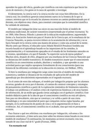 aprenden	los	gajes	del	oficio,	guiados	por	científicos	con	más	experiencia	que	hacen	las
veces	de	mentores	y	los	guían	en	la	tarea	de	aprender	a	investigar.
Evidentemente,	la	ciencia	real	y	la	ciencia	escolar	son	cosas	bien	diferentes.	En	la
ciencia	real,	los	científicos	generan	conocimiento	nuevo	en	la	frontera	de	lo	que	se
conoce;	mientras	que	en	la	escuela	los	alumnos	recorren	un	camino	predeterminado	por	el
docente,	con	objetivos	muy	claros,	para	construir	conceptos	que	la	comunidad	científica
ha	validado	de	antemano.
El	modelo	por	indagación	tiene	sus	raíces	en	una	reacción	frente	al	modelo	de
enseñanza	tradicional,	de	carácter	transmisivo	(representado	por	el	primer	escenario).	Ya
en	1909,	John	Dewey,	filósofo	y	pionero	de	la	educación	estadounidense,	argumentaba
frente	a	la	Asociación	Americana	para	el	Avance	de	la	Ciencia	que,	en	la	enseñanza	de	las
Ciencias	Naturales,	se	ponía	excesivo	énfasis	en	la	acumulación	de	información	y	no	se
hacía	hincapié	en	la	ciencia	como	una	manera	de	pensar	y	como	una	actitud	de	la	mente.
Mucho	antes	que	Dewey,	el	educador	suizo	Johann	Heinrich	Pestalozzi	fundaba	una
escuela	basada	en	el	aprendizaje	basado	en	las	impresiones	de	los	sentidos,	la
experimentación	y	el	razonamiento	apoyados	en	el	estudio	de	los	fenómenos	naturales	en
sí	mismos,	oponiéndose	a	lo	que	él	llamaba	“la	repetición	vacía	de	meras	palabras”.
Muchos	otros,	después	de	ellos,	abogaron	por	una	enseñanza	de	las	Ciencias	Naturales	que
se	distanciara	del	modelo	transmisivo.	El	modelo	transmisivo	asume	que	el	conocimiento
científico	es	un	conocimiento	acabado,	absoluto	y	verdadero,	y	que	aprender	es	una
actividad	pasiva	que	implica	apropiarse	formalmente	de	ese	conocimiento	(para	una
historia	de	las	diferentes	corrientes	en	la	educación	en	ciencias,	ver	DeBoer,	1991).
Si	bien	la	enseñanza	por	indagación	surge	como	reacción	al	modelo	de	enseñanza
transmisiva,	también	se	distancia	de	los	resultados	de	aplicación	del	modelo	de
aprendizaje	por	descubrimiento	representados	en	el	segundo	escenario.
En	el	centro	de	estos	dos	enfoques,	el	modelo	por	indagación	propone	que	los	alumnos
recorran,	guiados	de	cerca	por	el	docente,	el	camino	de	construir	conceptos	y	estrategias
de	pensamiento	científicos	a	partir	de	la	exploración	sistemática	de	fenómenos	naturales,
el	trabajo	con	problemas	y	el	análisis	crítico	de	experiencias	históricas	y	de	otras	fuentes
de	información,	de	un	modo	que	guarda	ciertas	analogías	con	el	quehacer	científico.	Este
modelo	didáctico	parte	de	la	idea	de	que	el	conocimiento	científico	no	está	ahí	afuera,
listo	para	ser	descubierto,	sino	que	se	construye	y	se	valida	a	partir	de	una	cierta
metodología	y	en	una	comunidad	de	pares	que	comparten	ciertas	reglas	basadas,	por
ejemplo,	en	la	confrontación	de	puntos	de	vista	y	en	la	argumentación	en	base	a
evidencias.	Así,	el	conocimiento	científico	no	es	acabado,	sino	que	está	en	permanente
revisión.
Para	ilustrar	a	qué	nos	referimos	con	enseñanza	por	indagación,	volvamos	a	los
escenarios	anteriores.	¿Cómo	sería	una	clase	sobre	los	mismos	temas	basada	en	este	tercer
modelo	de	enseñanza?	A	continuación,	les	mostramos	un	tercer	escenario;	esta	vez,
tomado	de	una	clase	real	de	6.º	grado	(Furman,	2008).
Un	escenario	real
 