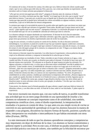 Al	comienzo	de	la	clase,	el	docente	les	cuenta	a	los	niños	que	van	a	fabricar	tintura	de	colores	usando	papel
crepé	y	que	la	van	a	utilizar	para	teñir	telas	(5).	Pero,	para	eso,	van	a	tener	que	diseñar	un	experimento	a	fin	de
encontrar	cuál	es	el	mejor	solvente	para	preparar	la	tintura	(6).
“¿Por	qué	nos	servirá	este	papel	para	teñir	telas?”,	pregunta	el	docente	antes	de	comenzar	el	diseño
experimental.	Los	niños	concluyen	que	hay	algo	“metido”	en	el	papel	que	le	da	color,	que	se	puede	“sacar”
para	fabricar	tinturas.	Y	que	para	eso,	es	preciso	usar	un	líquido	que	lo	disuelva	(un	solvente).	El	docente
cuenta	que	algo	parecido	se	puede	hacer	utilizando	los	colores	escondidos	en	algunas	verduras,	como	las
remolachas,	y	que	así	se	fabricaban	las	tinturas	antiguamente.
Lo	primero	que	surge	es	la	necesidad	de	ponerse	de	acuerdo	sobre	qué	significa	que	una	tintura	sea	mejor	que
otra:	¿cómo	van	a	decidir	qué	solvente	es	el	ganador?	Entre	todos,	deciden	que	la	mejor	tintura	será	la	más
oscura.	“¿Qué	significa	que	sea	más	oscura?”,	repregunta	el	docente.	La	conclusión	del	grupo	es	que	el	grado
de	oscuridad	tiene	que	ver	con	la	cantidad	de	colorante	(el	soluto)	que	tiene	la	solución.
Los	alumnos	trabajan	en	equipos	diseñando	sus	experimentos.	El	docente	les	da	la	lista	de	materiales
disponibles:	tubos	de	ensayo,	papel	crepé	y	diferentes	solventes:	agua	tibia,	agua	fría,	alcohol	y	aceite.	Cada
grupo	tiene	que	presentar	sus	diseños	experimentales	antes	de	recibir	los	materiales.
Luego	de	unos	minutos,	se	realiza	la	puesta	en	común	de	los	diseños.	En	ella	se	discuten	cuestiones
metodológicas.	Los	alumnos	se	ponen	de	acuerdo	en	que	hay	que	mantener	algunas	condiciones	constantes,
como	la	cantidad	de	solvente	y	de	papel	crepé	(que	contiene	el	soluto)	para	cada	tubo	de	ensayo,	y	la	manera
de	extraer	el	color	del	papel,	porque	de	lo	contrario,	la	comparación	no	vale.	Y	llegan	a	un	mismo	diseño
experimental	para	todos	los	grupos.
Solo	entonces	el	docente	reparte	los	materiales.	Los	niños	hacen	el	experimento:	colocan	pedacitos	de	papel
crepé	en	los	diferentes	solventes	y	comparan	la	intensidad	de	la	solución	que	se	forma.
Los	grupos	presentan	sus	resultados	al	resto.	Todos	coinciden	en	que	el	mejor	solvente	es	el	agua,	y	más
cuando	está	tibia.	El	aceite,	por	su	parte,	no	disuelve	para	nada	al	colorante.	El	alcohol	lo	hace	muy	poco.	El
docente	retoma	esta	conclusión:	“El	colorante	no	se	disuelve	de	igual	manera	en	todos	los	solventes.	En
algunos	solventes,	se	disolvió	más;	y	se	dice	que	en	ellos	tiene	mayor	solubilidad”	(escribe	la	palabra	en	el
pizarrón).	“Como	ustedes	vieron,	la	solubilidad	de	colorante	es	mayor	en	el	agua	que	en	el	resto	de	los
solventes.	¿Qué	otra	cosa	importa	para	que	un	soluto	se	disuelva	más	o	menos?”,	pregunta	mostrando	los	tubos
con	agua	tibia	y	agua	fría.	Los	niños	responden	que,	cuando	el	solvente	está	más	caliente,	disuelve	más	al
soluto.	El	docente	retoma	esta	idea	y	la	conecta	con	una	experiencia	cotidiana:	“Es	cierto.	En	general,	la
solubilidad	de	un	soluto	aumenta	a	medida	que	aumentamos	la	temperatura	del	solvente.	¿Notaron	alguna	vez
que,	cuando	nos	queda	chocolate	sin	disolver	en	el	fondo	de	la	taza	y	calentamos	la	leche,	logramos	que	se
disuelva	todo?”.	También	les	cuenta	que,	aunque	el	agua	disuelva	muchas	cosas,	hay	otros	solutos	que	se
disuelven	mejor	en	otros	solventes	como	el	aceite,	por	ejemplo,	la	naftalina.	Y	les	dice	que	van	a	hacer	la
prueba	en	la	clase	siguiente.
Como	postre,	los	alumnos	usan	la	fórmula	ganadora	de	agua	caliente	y	papel	crepé	para	fabricar	tinturas	de
diferentes	colores,	y	con	ellas	tiñen	sus	telas.	Al	final	de	la	clase,	todos	se	van	fascinados.	Y	piden	repetir	la
experiencia.
Este	tercer	escenario	nos	muestra	que,	con	una	vuelta	de	tuerca,	es	posible	transformar
una	actividad	que	era	un	mero	juego	divertido	en	una	oportunidad	de	enseñar	a	los
alumnos	no	solamente	un	concepto	importante	como	el	de	solubilidad,	sino	también,
competencias	científicas	clave,	como	el	diseño	experimental,	la	interpretación	de
resultados	o	la	puesta	en	común	de	ideas.	Lo	que	antes	era	una	simple	receta	de	cocina	se
convirtió	en	una	oportunidad	de	aprendizaje	en	la	que	los	alumnos	buscaron	la	manera	de
responder	a	una	pregunta,	discutieron	las	mejores	formas	de	hacerlo,	pusieron	a	prueba	sus
ideas,	interpretaron	sus	resultados	e	intercambiaron	lo	que	habían	encontrado	con	otros
niños	(Furman,	2007b).
Lo	más	interesante	de	todo	es	que	los	alumnos	aprendieron	conceptos	y	competencias
muy	importantes	sin	dejar	de	disfrutar	de	la	clase.	Los	alumnos	se	fueron	contentísimos	y
pidieron	repetir	la	actividad.	Pero	en	este	caso,	el	disfrute	no	pasaba	solamente	por	hacer
una	actividad	práctica	con	tintas	de	colores,	sino	también	por	la	felicidad	de	encontrar	por
 