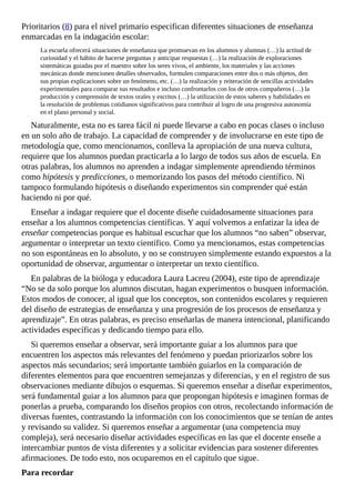 Prioritarios	(8)	para	el	nivel	primario	especifican	diferentes	situaciones	de	enseñanza
enmarcadas	en	la	indagación	escolar:
La	escuela	ofrecerá	situaciones	de	enseñanza	que	promuevan	en	los	alumnos	y	alumnas	(…)	la	actitud	de
curiosidad	y	el	hábito	de	hacerse	preguntas	y	anticipar	respuestas	(…)	la	realización	de	exploraciones
sistemáticas	guiadas	por	el	maestro	sobre	los	seres	vivos,	el	ambiente,	los	materiales	y	las	acciones
mecánicas	donde	mencionen	detalles	observados,	formulen	comparaciones	entre	dos	o	más	objetos,	den
sus	propias	explicaciones	sobre	un	fenómeno,	etc.	(…)	la	realización	y	reiteración	de	sencillas	actividades
experimentales	para	comparar	sus	resultados	e	incluso	confrontarlos	con	los	de	otros	compañeros	(…)	la
producción	y	comprensión	de	textos	orales	y	escritos	(…)	la	utilización	de	estos	saberes	y	habilidades	en
la	resolución	de	problemas	cotidianos	significativos	para	contribuir	al	logro	de	una	progresiva	autonomía
en	el	plano	personal	y	social.
Naturalmente,	esta	no	es	tarea	fácil	ni	puede	llevarse	a	cabo	en	pocas	clases	o	incluso
en	un	solo	año	de	trabajo.	La	capacidad	de	comprender	y	de	involucrarse	en	este	tipo	de
metodología	que,	como	mencionamos,	conlleva	la	apropiación	de	una	nueva	cultura,
requiere	que	los	alumnos	puedan	practicarla	a	lo	largo	de	todos	sus	años	de	escuela.	En
otras	palabras,	los	alumnos	no	aprenden	a	indagar	simplemente	aprendiendo	términos
como	hipótesis	y	predicciones,	o	memorizando	los	pasos	del	método	científico.	Ni
tampoco	formulando	hipótesis	o	diseñando	experimentos	sin	comprender	qué	están
haciendo	ni	por	qué.
Enseñar	a	indagar	requiere	que	el	docente	diseñe	cuidadosamente	situaciones	para
enseñar	a	los	alumnos	competencias	científicas.	Y	aquí	volvemos	a	enfatizar	la	idea	de
enseñar	competencias	porque	es	habitual	escuchar	que	los	alumnos	“no	saben”	observar,
argumentar	o	interpretar	un	texto	científico.	Como	ya	mencionamos,	estas	competencias
no	son	espontáneas	en	lo	absoluto,	y	no	se	construyen	simplemente	estando	expuestos	a	la
oportunidad	de	observar,	argumentar	o	interpretar	un	texto	científico.
En	palabras	de	la	bióloga	y	educadora	Laura	Lacreu	(2004),	este	tipo	de	aprendizaje
“No	se	da	solo	porque	los	alumnos	discutan,	hagan	experimentos	o	busquen	información.
Estos	modos	de	conocer,	al	igual	que	los	conceptos,	son	contenidos	escolares	y	requieren
del	diseño	de	estrategias	de	enseñanza	y	una	progresión	de	los	procesos	de	enseñanza	y
aprendizaje”.	En	otras	palabras,	es	preciso	enseñarlas	de	manera	intencional,	planificando
actividades	específicas	y	dedicando	tiempo	para	ello.
Si	queremos	enseñar	a	observar,	será	importante	guiar	a	los	alumnos	para	que
encuentren	los	aspectos	más	relevantes	del	fenómeno	y	puedan	priorizarlos	sobre	los
aspectos	más	secundarios;	será	importante	también	guiarlos	en	la	comparación	de
diferentes	elementos	para	que	encuentren	semejanzas	y	diferencias,	y	en	el	registro	de	sus
observaciones	mediante	dibujos	o	esquemas.	Si	queremos	enseñar	a	diseñar	experimentos,
será	fundamental	guiar	a	los	alumnos	para	que	propongan	hipótesis	e	imaginen	formas	de
ponerlas	a	prueba,	comparando	los	diseños	propios	con	otros,	recolectando	información	de
diversas	fuentes,	contrastando	la	información	con	los	conocimientos	que	se	tenían	de	antes
y	revisando	su	validez.	Si	queremos	enseñar	a	argumentar	(una	competencia	muy
compleja),	será	necesario	diseñar	actividades	específicas	en	las	que	el	docente	enseñe	a
intercambiar	puntos	de	vista	diferentes	y	a	solicitar	evidencias	para	sostener	diferentes
afirmaciones.	De	todo	esto,	nos	ocuparemos	en	el	capítulo	que	sigue.
Para	recordar
 