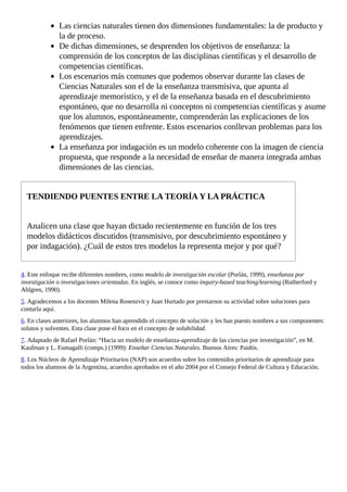 Las	ciencias	naturales	tienen	dos	dimensiones	fundamentales:	la	de	producto	y
la	de	proceso.
De	dichas	dimensiones,	se	desprenden	los	objetivos	de	enseñanza:	la
comprensión	de	los	conceptos	de	las	disciplinas	científicas	y	el	desarrollo	de
competencias	científicas.
Los	escenarios	más	comunes	que	podemos	observar	durante	las	clases	de
Ciencias	Naturales	son	el	de	la	enseñanza	transmisiva,	que	apunta	al
aprendizaje	memorístico,	y	el	de	la	enseñanza	basada	en	el	descubrimiento
espontáneo,	que	no	desarrolla	ni	conceptos	ni	competencias	científicas	y	asume
que	los	alumnos,	espontáneamente,	comprenderán	las	explicaciones	de	los
fenómenos	que	tienen	enfrente.	Estos	escenarios	conllevan	problemas	para	los
aprendizajes.
La	enseñanza	por	indagación	es	un	modelo	coherente	con	la	imagen	de	ciencia
propuesta,	que	responde	a	la	necesidad	de	enseñar	de	manera	integrada	ambas
dimensiones	de	las	ciencias.
TENDIENDO	PUENTES	ENTRE	LA	TEORÍA	Y	LA	PRÁCTICA
Analicen	una	clase	que	hayan	dictado	recientemente	en	función	de	los	tres
modelos	didácticos	discutidos	(transmisivo,	por	descubrimiento	espontáneo	y
por	indagación).	¿Cuál	de	estos	tres	modelos	la	representa	mejor	y	por	qué?
4.	Este	enfoque	recibe	diferentes	nombres,	como	modelo	de	investigación	escolar	(Porlán,	1999),	enseñanza	por
investigación	o	investigaciones	orientadas.	En	inglés,	se	conoce	como	inquiry-based	teaching/learning	(Rutherford	y
Ahlgren,	1990).
5.	Agradecemos	a	los	docentes	Milena	Rosenzvit	y	Juan	Hurtado	por	prestarnos	su	actividad	sobre	soluciones	para
contarla	aquí.
6.	En	clases	anteriores,	los	alumnos	han	aprendido	el	concepto	de	solución	y	les	han	puesto	nombres	a	sus	componentes:
solutos	y	solventes.	Esta	clase	pone	el	foco	en	el	concepto	de	solubilidad.
7.	Adaptado	de	Rafael	Porlán:	“Hacia	un	modelo	de	enseñanza-aprendizaje	de	las	ciencias	por	investigación”,	en	M.
Kaufman	y	L.	Fumagalli	(comps.)	(1999):	Enseñar	Ciencias	Naturales.	Buenos	Aires:	Paidós.
8.	Los	Núcleos	de	Aprendizaje	Prioritarios	(NAP)	son	acuerdos	sobre	los	contenidos	prioritarios	de	aprendizaje	para
todos	los	alumnos	de	la	Argentina,	acuerdos	aprobados	en	el	año	2004	por	el	Consejo	Federal	de	Cultura	y	Educación.
 