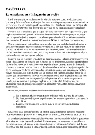 CAPÍTULO	2
La	enseñanza	por	indagación	en	acción
En	el	primer	capítulo,	hablamos	de	las	ciencias	naturales	como	producto	y	como
proceso,	y	de	la	enseñanza	por	indagación	como	un	enfoque	coherente	con	esta	mirada	de
las	ciencias.	En	este	capítulo,	pondremos	el	foco	en	el	desafío	de	llevar	este	enfoque	a	la
práctica.	Comenzaremos	por	discutir	qué	es	(y	qué	no	es)	la	enseñanza	por	indagación.
Veremos	que	la	enseñanza	por	indagación	tiene	poco	que	ver	con	seguir	recetas	y	que
implica	que	el	docente	genere	situaciones	de	enseñanza	en	las	que	se	pongan	en	juego
tanto	el	aprendizaje	de	conceptos	como	de	competencias	científicas.	Volveremos	sobre
esto	enseguida.	Pero	antes,	queremos	aclarar	qué	NO	es	la	enseñanza	por	indagación.
Una	presunción	muy	extendida	(e	incorrecta)	es	que	este	modelo	didáctico	implica	la
constante	realización	de	actividades	experimentales	y	que,	por	ende,	no	es	un	enfoque
práctico	para	hacer	en	la	escuela	dado	que,	muchas	veces,	no	se	cuenta	con	el	tiempo	ni
con	los	materiales	necesarios.	Nos	parece	importante	aclarar	esta	cuestión	porque	aleja	a
muchos	docentes	de	este	tipo	de	trabajo.
Es	cierto	que	un	elemento	importante	en	la	enseñanza	por	indagación	tiene	que	ver	con
poner	a	los	alumnos	en	contacto	con	el	mundo	de	los	fenómenos,	dándoles	oportunidades
de	poner	las	manos	en	la	masa	y	de	tener	experiencias	de	primera	mano.	En	la	escuela
primaria,	la	clase	de	ciencias	tiene	el	rol	fundamental	de	ampliar	el	bagaje	de	experiencias
de	los	alumnos	y	de	darles	oportunidad	de	interactuar	con	nuevos	fenómenos	y	explorar
nuevos	materiales.	No	es	lo	mismo	para	un	alumno,	por	ejemplo,	escuchar	hablar	de	los
imanes	que	ver	uno	frente	a	sus	ojos	y	experimentar	cómo	atrae	algunos	materiales	y	no,
otros.	La	experiencia	concreta	aporta	algo	indispensable	a	la	hora	de	comprender	el
mundo	y	de	desarrollar	el	gusto	por	explorarlo:	la	posibilidad	de	interactuar	con
situaciones	y	con	objetos	que	nos	despierten	preguntas	y	expandan	nuestro	universo	de
experiencias.
Dicho	esto,	queremos	hacer	tres	consideraciones	importantes:
1.	 No	es	necesario	hacer	experimentos	prácticos	en	la	mayoría	de	las	clases.
2.	 No	siempre	que	hagamos	experimentos,	los	alumnos	aprenderán	competencias
científicas.
3.	 Los	experimentos	no	son	la	única	manera	de	aprender	competencias
científicas.
Revisemos	estas	consideraciones.	En	primer	lugar,	sostenemos	que	no	es	necesario
hacer	experimentos	prácticos	en	la	mayoría	de	las	clases.	¿Qué	queremos	decir	con	esto?
Si	bien	las	experiencias	con	materiales	concretos	son	oportunidades	valiosas	para	poner
a	los	niños	en	contacto	con	el	mundo	de	los	fenómenos,	los	momentos	de	identificar	o
formular	preguntas,	de	pensar	hipótesis	posibles	que	expliquen	un	fenómeno	o	de	buscar
evidencias	que	den	sustento	a	una	afirmación	también	pueden	estar	asociados	a	otro	tipo
 