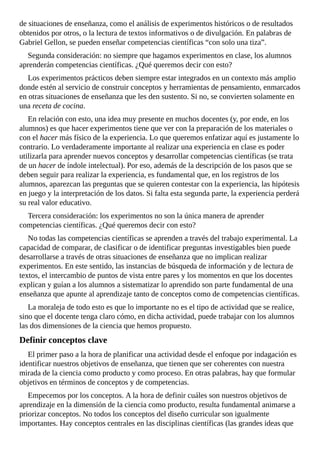 de	situaciones	de	enseñanza,	como	el	análisis	de	experimentos	históricos	o	de	resultados
obtenidos	por	otros,	o	la	lectura	de	textos	informativos	o	de	divulgación.	En	palabras	de
Gabriel	Gellon,	se	pueden	enseñar	competencias	científicas	“con	solo	una	tiza”.
Segunda	consideración:	no	siempre	que	hagamos	experimentos	en	clase,	los	alumnos
aprenderán	competencias	científicas.	¿Qué	queremos	decir	con	esto?
Los	experimentos	prácticos	deben	siempre	estar	integrados	en	un	contexto	más	amplio
donde	estén	al	servicio	de	construir	conceptos	y	herramientas	de	pensamiento,	enmarcados
en	otras	situaciones	de	enseñanza	que	les	den	sustento.	Si	no,	se	convierten	solamente	en
una	receta	de	cocina.
En	relación	con	esto,	una	idea	muy	presente	en	muchos	docentes	(y,	por	ende,	en	los
alumnos)	es	que	hacer	experimentos	tiene	que	ver	con	la	preparación	de	los	materiales	o
con	el	hacer	más	físico	de	la	experiencia.	Lo	que	queremos	enfatizar	aquí	es	justamente	lo
contrario.	Lo	verdaderamente	importante	al	realizar	una	experiencia	en	clase	es	poder
utilizarla	para	aprender	nuevos	conceptos	y	desarrollar	competencias	científicas	(se	trata
de	un	hacer	de	índole	intelectual).	Por	eso,	además	de	la	descripción	de	los	pasos	que	se
deben	seguir	para	realizar	la	experiencia,	es	fundamental	que,	en	los	registros	de	los
alumnos,	aparezcan	las	preguntas	que	se	quieren	contestar	con	la	experiencia,	las	hipótesis
en	juego	y	la	interpretación	de	los	datos.	Si	falta	esta	segunda	parte,	la	experiencia	perderá
su	real	valor	educativo.
Tercera	consideración:	los	experimentos	no	son	la	única	manera	de	aprender
competencias	científicas.	¿Qué	queremos	decir	con	esto?
No	todas	las	competencias	científicas	se	aprenden	a	través	del	trabajo	experimental.	La
capacidad	de	comparar,	de	clasificar	o	de	identificar	preguntas	investigables	bien	puede
desarrollarse	a	través	de	otras	situaciones	de	enseñanza	que	no	implican	realizar
experimentos.	En	este	sentido,	las	instancias	de	búsqueda	de	información	y	de	lectura	de
textos,	el	intercambio	de	puntos	de	vista	entre	pares	y	los	momentos	en	que	los	docentes
explican	y	guían	a	los	alumnos	a	sistematizar	lo	aprendido	son	parte	fundamental	de	una
enseñanza	que	apunte	al	aprendizaje	tanto	de	conceptos	como	de	competencias	científicas.
La	moraleja	de	todo	esto	es	que	lo	importante	no	es	el	tipo	de	actividad	que	se	realice,
sino	que	el	docente	tenga	claro	cómo,	en	dicha	actividad,	puede	trabajar	con	los	alumnos
las	dos	dimensiones	de	la	ciencia	que	hemos	propuesto.
Definir	conceptos	clave
El	primer	paso	a	la	hora	de	planificar	una	actividad	desde	el	enfoque	por	indagación	es
identificar	nuestros	objetivos	de	enseñanza,	que	tienen	que	ser	coherentes	con	nuestra
mirada	de	la	ciencia	como	producto	y	como	proceso.	En	otras	palabras,	hay	que	formular
objetivos	en	términos	de	conceptos	y	de	competencias.
Empecemos	por	los	conceptos.	A	la	hora	de	definir	cuáles	son	nuestros	objetivos	de
aprendizaje	en	la	dimensión	de	la	ciencia	como	producto,	resulta	fundamental	animarse	a
priorizar	conceptos.	No	todos	los	conceptos	del	diseño	curricular	son	igualmente
importantes.	Hay	conceptos	centrales	en	las	disciplinas	científicas	(las	grandes	ideas	que
 