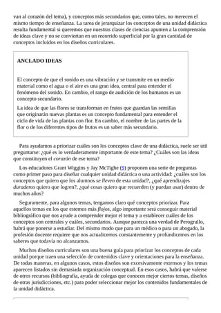 van	al	corazón	del	tema),	y	conceptos	más	secundarios	que,	como	tales,	no	merecen	el
mismo	tiempo	de	enseñanza.	La	tarea	de	jerarquizar	los	conceptos	de	una	unidad	didáctica
resulta	fundamental	si	queremos	que	nuestras	clases	de	ciencias	apunten	a	la	comprensión
de	ideas	clave	y	no	se	conviertan	en	un	recorrido	superficial	por	la	gran	cantidad	de
conceptos	incluidos	en	los	diseños	curriculares.
ANCLADO	IDEAS
El	concepto	de	que	el	sonido	es	una	vibración	y	se	transmite	en	un	medio
material	como	el	agua	o	el	aire	es	una	gran	idea,	central	para	entender	el
fenómeno	del	sonido.	En	cambio,	el	rango	de	audición	de	los	humanos	es	un
concepto	secundario.
La	idea	de	que	las	flores	se	transforman	en	frutos	que	guardan	las	semillas
que	originarán	nuevas	plantas	es	un	concepto	fundamental	para	entender	el
ciclo	de	vida	de	las	plantas	con	flor.	En	cambio,	el	nombre	de	las	partes	de	la
flor	o	de	los	diferentes	tipos	de	frutos	es	un	saber	más	secundario.
Para	ayudarnos	a	priorizar	cuáles	son	los	conceptos	clave	de	una	didáctica,	suele	ser	útil
preguntarse:	¿qué	es	lo	verdaderamente	importante	de	este	tema?	¿Cuáles	son	las	ideas
que	constituyen	el	corazón	de	ese	tema?
Los	educadores	Grant	Wiggins	y	Jay	McTighe	(9)	proponen	una	serie	de	preguntas
como	primer	paso	para	diseñar	cualquier	unidad	didáctica	o	una	actividad:	¿cuáles	son	los
conceptos	que	quiero	que	los	alumnos	se	lleven	de	esta	unidad?,	¿qué	aprendizajes
duraderos	quiero	que	logren?,	¿qué	cosas	quiero	que	recuerden	(y	puedan	usar)	dentro	de
muchos	años?
Seguramente,	para	algunos	temas,	tengamos	claro	qué	conceptos	priorizar.	Para
aquellos	temas	en	los	que	estemos	más	flojos,	algo	importante	será	conseguir	material
bibliográfico	que	nos	ayude	a	comprender	mejor	el	tema	y	a	establecer	cuáles	de	los
conceptos	son	centrales	y	cuáles,	secundarios.	Aunque	parezca	una	verdad	de	Perogrullo,
habrá	que	ponerse	a	estudiar.	Del	mismo	modo	que	para	un	médico	o	para	un	abogado,	la
profesión	docente	requiere	que	nos	actualicemos	constantemente	y	profundicemos	en	los
saberes	que	todavía	no	alcanzamos.
Muchos	diseños	curriculares	son	una	buena	guía	para	priorizar	los	conceptos	de	cada
unidad	porque	traen	una	selección	de	contenidos	clave	y	orientaciones	para	la	enseñanza.
De	todas	maneras,	en	algunos	casos,	estos	diseños	son	excesivamente	extensos	y	los	temas
aparecen	listados	sin	demasiada	organización	conceptual.	En	esos	casos,	habrá	que	valerse
de	otros	recursos	(bibliografía,	ayuda	de	colegas	que	conocen	mejor	ciertos	temas,	diseños
de	otras	jurisdicciones,	etc.)	para	poder	seleccionar	mejor	los	contenidos	fundamentales	de
la	unidad	didáctica.
 