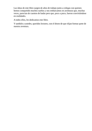 Las	ideas	de	este	libro	surgen	de	años	de	trabajo	junto	a	colegas	con	quienes
hemos	compartido	muchos	sueños	y	nos	embarcamos	en	aventuras	que,	muchas
veces,	parecían	de	cuentos	de	hadas	pero	que,	poco	a	poco,	fueron	convirtiéndose
en	realidades.
A	todos	ellos,	les	dedicamos	este	libro.
Y	también	a	ustedes,	queridos	lectores,	con	el	deseo	de	que	elijan	formar	parte	de
nuestra	aventura.
 