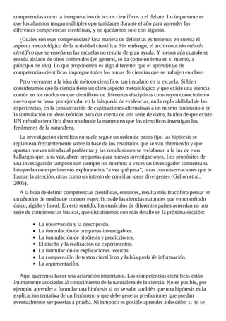 competencias	como	la	interpretación	de	textos	científicos	o	el	debate.	Lo	importante	es
que	los	alumnos	tengan	múltiples	oportunidades	durante	el	año	para	aprender	las
diferentes	competencias	científicas,	y	no	quedarnos	solo	con	algunas.
¿Cuáles	son	esas	competencias?	Una	manera	de	definirlas	es	teniendo	en	cuenta	el
aspecto	metodológico	de	la	actividad	científica.	Sin	embargo,	el	archiconocido	método
científico	que	se	enseña	en	las	escuelas	no	resulta	de	gran	ayuda.	Y	menos	aún	cuando	se
enseña	aislado	de	otros	contenidos	(en	general,	se	da	como	un	tema	en	sí	mismo,	a
principio	de	año).	Lo	que	proponemos	es	algo	diferente:	que	el	aprendizaje	de
competencias	científicas	impregne	todos	los	temas	de	ciencias	que	se	trabajen	en	clase.
Pero	volvamos	a	la	idea	de	método	científico,	tan	instalado	en	la	escuela.	Si	bien
consideramos	que	la	ciencia	tiene	un	claro	aspecto	metodológico	y	que	existe	una	esencia
común	en	los	modos	en	que	científicos	de	diferentes	disciplinas	construyen	conocimiento
nuevo	que	se	basa,	por	ejemplo,	en	la	búsqueda	de	evidencias,	en	la	replicabilidad	de	las
experiencias,	en	la	consideración	de	explicaciones	alternativas	a	un	mismo	fenómeno	o	en
la	formulación	de	ideas	teóricas	para	dar	cuenta	de	una	serie	de	datos,	la	idea	de	que	existe
UN	método	científico	dista	mucho	de	la	manera	en	que	los	científicos	investigan	los
fenómenos	de	la	naturaleza.
La	investigación	científica	no	suele	seguir	un	orden	de	pasos	fijo;	las	hipótesis	se
replantean	frecuentemente	sobre	la	base	de	los	resultados	que	se	van	obteniendo	y	que
aportan	nuevas	miradas	al	problema;	y	las	conclusiones	se	reelaboran	a	la	luz	de	esos
hallazgos	que,	a	su	vez,	abren	preguntas	para	nuevas	investigaciones.	Los	propósitos	de
una	investigación	tampoco	son	siempre	los	mismos:	a	veces	un	investigador	comienza	su
búsqueda	con	experimentos	exploratorios	“a	ver	qué	pasa”,	otras	con	observaciones	que	le
llaman	la	atención,	otras	como	un	intento	de	conciliar	ideas	divergentes	(Gellon	et	al.,
2005).
A	la	hora	de	definir	competencias	científicas,	entonces,	resulta	más	fructífero	pensar	en
un	abanico	de	modos	de	conocer	específicos	de	las	ciencias	naturales	que	en	un	método
único,	rígido	y	lineal.	En	este	sentido,	los	currículos	de	diferentes	países	acuerdan	en	una
serie	de	competencias	básicas,	que	discutiremos	con	más	detalle	en	la	próxima	sección:
La	observación	y	la	descripción.
La	formulación	de	preguntas	investigables.
La	formulación	de	hipótesis	y	predicciones.
El	diseño	y	la	realización	de	experimentos.
La	formulación	de	explicaciones	teóricas.
La	comprensión	de	textos	científicos	y	la	búsqueda	de	información.
La	argumentación.
Aquí	queremos	hacer	una	aclaración	importante.	Las	competencias	científicas	están
íntimamente	asociadas	al	conocimiento	de	la	naturaleza	de	la	ciencia.	No	es	posible,	por
ejemplo,	aprender	a	formular	una	hipótesis	si	no	se	sabe	también	que	una	hipótesis	es	la
explicación	tentativa	de	un	fenómeno	y	que	debe	generar	predicciones	que	puedan
eventualmente	ser	puestas	a	prueba.	Ni	tampoco	es	posible	aprender	a	describir	si	no	se
 