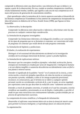 comprende	la	diferencia	entre	una	observación	y	una	inferencia	(lo	que	se	deduce	o	se
supone	a	partir	de	la	observación).	Por	eso,	cuando	se	enseñan	competencias	científicas,
resulta	fundamental	enseñar,	también,	qué	significa	cada	una	de	esas	competencias	en	el
marco	del	proceso	de	generación	de	conocimiento	científico.
¿Qué	aprendizajes	sobre	la	naturaleza	de	la	ciencia	aparecen	asociados	al	desarrollo	de
las	distintas	competencias?	Extendemos	la	lista	anterior	de	competencias	incorporando	las
ideas	del	pionero	en	didáctica	de	la	Física	Arnold	Arons	(1990),	que	figuran	en	letra
bastardilla:
La	observación	y	la	descripción:
Comprender	la	diferencia	entre	observación	e	inferencia	y	discriminar	entre	los	dos
procesos	en	cualquier	contexto	bajo	consideración.
La	formulación	de	preguntas	investigables:
Comprender	las	limitaciones	inherentes	a	la	indagación	científica	y	ser	conscientes
de	los	tipos	de	preguntas	que	no	se	formulan	ni	contestan;	ser	conscientes	del	sinfín
de	preguntas	sin	contestar	que	reside	detrás	de	toda	pregunta	contestada.
La	formulación	de	hipótesis	y	predicciones
El	diseño	y	la	realización	de	experimentos:
Distinguir	el	rol	ocasional	del	descubrimiento	accidental	en	la	investigación
científica	de	la	estrategia	intencional	de	formar	y	poner	a	prueba	hipótesis.
La	formulación	de	explicaciones	teóricas:
Reconocer	que	los	conceptos	científicos	(ejemplos:	velocidad,	aceleración,	fuerza,
energía)	son	inventados	(o	creados)	por	actos	de	imaginación	e	inteligencia	humana
y	no	son	objetos	tangibles	o	sustancias	descubiertas	accidentalmente	como	un	fósil	o
una	planta	o	mineral	nuevos.
Entender	el	significado	de	la	palabra	“teoría”	en	el	contexto	de	la	ciencia,	y	tener
cierta	noción,	a	través	de	ejemplos	específicos,	de	cómo	las	teorías	se	construyen,
son	puestas	a	prueba,	validadas	y	cómo	se	les	otorga	aceptación	provisional;
reconocer,	en	consecuencia,	que	el	término	no	se	refiere	a	cualquier	opinión
personal,	noción	no	corroborada	o	artículo	de	fe,	y	por	lo	tanto,	no	verse	engañado
por	expresiones	como	las	que	describen	la	evolución	como	“solamente	una	teoría”.
Entender,	a	través	de	ejemplos	concretos,	el	sentido	en	el	cual	los	conceptos	y	teorías
científicas	son	mutables	y	provisionales	en	vez	de	finales	e	inalterables,	y	percibir	el
modo	en	que	estas	estructuras	son	continuamente	refinadas	y	perfeccionadas	por	un
proceso	de	aproximaciones	sucesivas.
La	comprensión	de	textos	científicos	y	la	búsqueda	de	información:
Desarrollar	el	suficiente	conocimiento	básico	de	un	área	(o	áreas)	de	interés	como
para	permitir	la	lectura	inteligente	y	el	aprendizaje	futuro	sin	educación	formal.
La	argumentación:
 