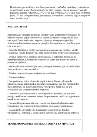 Discriminar,	por	un	lado,	entre	la	aceptación	de	resultados,	modelos	y	conclusiones
no	verificados	y,	por	el	otro,	entender	su	base	y	origen;	esto	es,	reconocer	cuándo
preguntas	del	tipo	“¿Sabemos…?”,	“¿Por	qué	creemos…?”,	“¿Cuál	es	la	evidencia
para…?”	han	sido	formuladas,	contestadas	y	entendidas,	y	cuándo	algo	es	aceptado
como	artículo	de	fe.
ANCLADO	IDEAS
Retomemos	el	concepto	de	que	los	sonidos	viajan	a	diferentes	velocidades	en
distintos	medios.	¿Qué	competencias	se	podrían	enseñar	integradas	en	este
concepto?	Como	verán,	esto	requiere	comenzar	a	imaginarse	posibles
situaciones	de	enseñanza.	Algunos	ejemplos	de	competencias	científicas	para
este	tema	son:
-	Formular	hipótesis	y	predicciones	en	relación	con	en	qué	medio	el	sonido
viajará	más	rápido.	Entender	que	toda	hipótesis	tiene	predicciones	asociadas.
-	Diseñar	experiencias	sencillas	para	comparar	la	velocidad	del	sonido	en
diferentes	medios.	Entender	las	experiencias	como	una	manera	de	poner	a
prueba	las	hipótesis.
-	Medir	diferentes	variables	(distancia,	tiempo).	Entender	que	las	mediciones
siempre	tienen	errores	asociados.
-	Diseñar	instrumentos	para	registrar	sus	resultados.
-	Recolectar	datos.
-	Interpretar	esos	datos	y	formular	explicaciones.	Comprender	que	la
interpretación	de	datos	implica	inventar	explicaciones	que	den	cuenta	de	los
datos	empíricos	de	manera	coherente,	y	que	podría	haber	más	de	una
explicación	que	cumpla	con	estos	requisitos.
-	Comunicar	sus	conclusiones	a	sus	compañeros.	Entender	que	parte	del
trabajo	científico	es	convencer	a	otros	de	que	tenemos	razón	con	argumentos
basados	en	evidencias.
-	Intercambiar	puntos	de	vista	en	relación	con	los	resultados	obtenidos.
Comprender	que	el	conocimiento	científico	se	construye	socialmente.
-	Contrastar	lo	aprendido	con	información	proveniente	de	fuentes
bibliográficas.	Entender	la	ciencia	como	parte	de	una	construcción	histórica.
TENDIENDO	PUENTES	ENTRE	LA	TEORÍA	Y	LA	PRÁCTICA
 