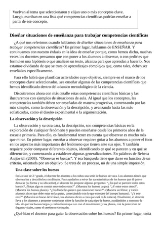 Vuelvan	al	tema	que	seleccionaron	y	elijan	uno	o	más	conceptos	clave.
Luego,	escriban	en	una	lista	qué	competencias	científicas	podrían	enseñar	a
partir	de	ese	concepto.
Diseñar	situaciones	de	enseñanza	para	trabajar	competencias	científicas
¿A	qué	nos	referimos	cuando	hablamos	de	diseñar	situaciones	de	enseñanza	para
trabajar	competencias	científicas?	En	primer	lugar,	hablamos	de	ENSEÑAR.	Y
continuamos	con	nuestro	énfasis	en	la	idea	de	enseñar	porque,	como	hemos	dicho,	muchas
veces	los	docentes	pensamos	que	con	poner	a	los	alumnos	a	observar,	o	con	pedirles	que
formulen	una	hipótesis	o	que	analicen	un	texto,	alcanza	para	que	aprendan	a	hacerlo.	Nos
estamos	olvidando	de	que	se	trata	de	aprendizajes	complejos	que,	como	tales,	deben	ser
enseñados	específicamente.
Para	ello	habrá	que	planificar	actividades	cuyo	objetivo,	siempre	en	el	marco	de	los
conceptos	clave	seleccionados,	sea	enseñar	algunas	de	las	competencias	científicas	que
hemos	identificado	dentro	del	abanico	metodológico	de	la	ciencia.
Discutiremos	ahora	con	más	detalle	estas	competencias	científicas	básicas	y	las
ilustraremos	con	ejemplos	de	situaciones	de	aula.	Al	igual	que	los	conceptos,	las
competencias	también	deben	ser	enseñadas	de	manera	progresiva,	comenzando	por	las
más	simples,	como	la	observación	y	la	descripción,	y	avanzando	hacia	las	más
sofisticadas,	como	el	diseño	experimental	o	la	argumentación.
La	observación	y	la	descripción
La	observación	y	su	otra	cara,	la	descripción,	son	competencias	básicas	en	la
exploración	de	cualquier	fenómeno	y	pueden	enseñarse	desde	los	primeros	años	de	la
escuela	primaria.	Para	ello,	es	fundamental	tener	en	cuenta	que	observar	es	mucho	más
que	mirar.	En	primer	lugar,	enseñar	a	observar	requiere	guiar	a	los	alumnos	a	poner	el	foco
en	los	aspectos	más	importantes	del	fenómeno	que	tienen	ante	sus	ojos.	Y	también
requiere	poder	comparar	diferentes	objetos,	identificando	en	qué	se	parecen	y	en	qué	se
diferencian,	y	comenzando	a	establecer	algunas	generalizaciones.	En	palabras	de	Rebeca
Anijovich	(2008):	“Observar	es	buscar”.	Y	esa	búsqueda	tiene	que	darse	en	función	de	un
criterio,	orientada	por	un	objetivo.	Se	trata	de	un	proceso,	no	de	una	simple	impresión.
Una	clase	sobre	los	huesos
En	la	clase	de	2.º	grado,	el	docente	les	muestra	a	los	niños	una	serie	de	huesos	de	vaca.	Los	alumnos	tienen	que
observarlos	y	describirlos	con	dibujos.	Para	ayudarlos	a	mirar	las	características	de	los	huesos	que	él	quiere
destacar	(su	forma	y	su	ubicación),	el	docente	les	propone	algunas	preguntas:	“¿En	qué	se	parecen	todos	estos
huesos?	¿Notan	algo	en	común	entre	todos	estos?”.	(Muestra	los	huesos	largos).	“¿Y	entre	estos	otros?”.
(Muestra	los	huesos	planos).	“¿En	dónde	les	parece	que	estará	este	hueso?”.	(Muestra	un	fémur,	y	varios
alumnos	dicen	que	debe	estar	en	las	patas,	conectándolo	con	lo	que	conocen	del	cuerpo	humano).	“¿Y	este
otro?”.	(Muestra	un	hueso	del	cráneo,	los	alumnos	dicen	a	coro	que	está	en	la	cabeza).	Finalmente,	el	docente
lleva	a	los	alumnos	a	proponer	conjeturas	sobre	la	función	de	cada	tipo	de	hueso,	ayudándolos	a	construir	la
idea	de	que	los	huesos	largos	y	cortos	tienen	que	ver	con	el	movimiento;	y	los	planos,	con	la	protección	de
órganos	vitales,	como	el	cerebro	o	el	corazón.
¿Qué	hizo	el	docente	para	guiar	la	observación	sobre	los	huesos?	En	primer	lugar,	tenía
 