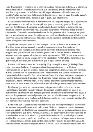 claro	de	antemano	el	propósito	de	la	observación	(que	compararan	la	forma	y	la	ubicación
de	distintos	huesos,	y	que	las	relacionaran	con	su	función).	De	ahí	en	más	todo	fue
sencillo,	porque	en	vez	de	pedirles	a	los	niños	que	“observen	utilizando	todos	sus
sentidos”	(algo	que	hacemos	habitualmente	los	docentes,	y	que	no	sirve	de	mucha	ayuda),
los	orientó	con	un	fin	claro	a	buscar	lo	que	él	quería	que	encontrasen.
La	otra	cara	de	la	observación	es	la	descripción.	Ella	es	parte	integral	de	la	observación
porque	fuerza	al	observador	a	hacer	explícitos	(para	sí	mismos	y	para	los	demás)	los
aspectos	del	objeto	que	les	resultan	significativos.	En	este	sentido,	la	descripción	que
hacen	los	alumnos	de	un	objeto	o	una	situación	nos	permite	ver	dentro	de	sus	mentes	y
comprender	cómo	están	entendiendo	el	tema.	En	los	primeros	años,	la	descripción	podrá
hacerse	verbalmente	o	a	través	de	imágenes,	tras	pedirles	a	los	alumnos	que	dibujen	lo	que
observan.	Luego	se	podrá	avanzar	hacia	la	descripción	escrita	a	medida	que	los	alumnos
vayan	manejando	la	lectoescritura.
Algo	importante	para	tener	en	cuenta	es	que,	cuando	pedimos	a	los	alumnos	que
describan	lo	que	ven,	en	general,	responden	con	una	mezcla	de	descripciones	y
explicaciones.	Por	ejemplo,	si	les	mostramos	un	cubito	de	hielo	derritiéndose	y	les
preguntamos	qué	observan,	muchos	dirán	que	el	calor	lo	derrite.	Enseñar	a	observar
requiere,	entonces,	ayudar	a	los	alumnos	a	distinguir	entre	el	QUÉ	(lo	que	se	ve,	en	este
caso,	que	el	agua	era	sólida	y	luego	se	volvió	líquida)	del	PORQUÉ	(las	razones	por	las
que	ocurre,	en	este	caso,	que	el	calor	hace	que	el	agua	cambie	de	fase).
Enseñar	la	diferencia	entre	los	datos	(el	QUÉ)	y	sus	explicaciones	(el	PORQUÉ)	es
clave	para	sentar	las	bases	de	competencias	más	complejas	como	el	análisis	de
experiencias,	en	las	que	los	alumnos	tienen	que	imaginar	explicaciones	que	den	cuenta	de
manera	coherente	de	los	datos	recolectados.	Retomaremos	esto	cuando	hablemos	de	la
competencia	de	formulación	de	explicaciones	teóricas.	Por	ahora,	simplemente	queremos
enfatizar	la	importancia	de	enseñar	esta	diferencia.	Esta	es	una	idea	sobre	la	ciencia
importante.	Arons	(1990)	se	refería	a	esto	cuando	hablaba	de	comprender	la	diferencia
entre	observación	e	inferencia,	y	discriminar	entre	los	dos	procesos	en	cualquier	contexto.
Finalmente,	ya	desde	los	primeros	años,	es	importante	incluir	en	la	observación
elementos	que	permitan	extender	el	poder	de	nuestros	sentidos,	como	las	lupas	o	los
instrumentos	de	medición.	Por	ejemplo,	podemos	enseñar	que	el	termómetro	nos	ayuda	a
observar	lo	que	ocurre	con	un	objeto	(en	este	caso,	en	relación	con	su	temperatura).	La
idea	de	que	medir	es	parte	fundamental	de	la	observación	no	es	un	concepto	intuitivo.	Por
eso,	habrá	que	trabajarlo	en	múltiples	ocasiones.
En	relación	con	la	observación	y	la	descripción,	otra	idea	importante	para	discutir	con
los	alumnos	es	que	diferentes	observadores	ven	distintas	cosas	en	un	mismo	fenómeno
(cada	uno	guiado	por	los	límites	de	sus	propios	sentidos	y	por	las	teorías	previas	que	tiene
sobre	el	fenómeno	que	mira).	Por	eso,	en	ciencia,	los	observadores	tienen	que	ponerse	de
acuerdo	sobre	lo	que	están	viendo	si	quieren	intentar	describirlo	lo	más	objetivamente
posible.	Por	otra	parte,	cuando	los	científicos	les	cuentan	sus	hallazgos	a	otros,	intentan
ser	lo	más	detallados	posible	para	que	los	otros	puedan	entender	de	qué	están	hablando,
como	cuando	se	encuentran	especies	nuevas	o	fósiles.	Estas	serán	ideas	importantes	para
 