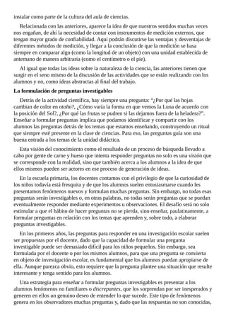 instalar	como	parte	de	la	cultura	del	aula	de	ciencias.
Relacionada	con	las	anteriores,	aparece	la	idea	de	que	nuestros	sentidos	muchas	veces
nos	engañan,	de	ahí	la	necesidad	de	contar	con	instrumentos	de	medición	externos,	que
tengan	mayor	grado	de	confiabilidad.	Aquí	podrán	discutirse	las	ventajas	y	desventajas	de
diferentes	métodos	de	medición,	y	llegar	a	la	conclusión	de	que	la	medición	se	basa
siempre	en	comparar	algo	(como	la	longitud	de	un	objeto)	con	una	unidad	establecida	de
antemano	de	manera	arbitraria	(como	el	centímetro	o	el	pie).
Al	igual	que	todas	las	ideas	sobre	la	naturaleza	de	la	ciencia,	las	anteriores	tienen	que
surgir	en	el	seno	mismo	de	la	discusión	de	las	actividades	que	se	están	realizando	con	los
alumnos	y	no,	como	ideas	abstractas	al	final	del	trabajo.
La	formulación	de	preguntas	investigables
Detrás	de	la	actividad	científica,	hay	siempre	una	pregunta:	“¿Por	qué	las	hojas
cambian	de	color	en	otoño?,	¿Cómo	varía	la	forma	en	que	vemos	la	Luna	de	acuerdo	con
la	posición	del	Sol?,	¿Por	qué	las	frutas	se	pudren	si	las	dejamos	fuera	de	la	heladera?”.
Enseñar	a	formular	preguntas	implica	que	podamos	identificar	y	compartir	con	los
alumnos	las	preguntas	detrás	de	los	temas	que	estamos	enseñando,	construyendo	un	ritual
que	siempre	esté	presente	en	la	clase	de	ciencias.	Para	eso,	las	preguntas	guía	son	una
buena	entrada	a	los	temas	de	la	unidad	didáctica.
Esta	visión	del	conocimiento	como	el	resultado	de	un	proceso	de	búsqueda	llevado	a
cabo	por	gente	de	carne	y	hueso	que	intenta	responder	preguntas	no	solo	es	una	visión	que
se	corresponde	con	la	realidad,	sino	que	también	acerca	a	los	alumnos	a	la	idea	de	que
ellos	mismos	pueden	ser	actores	en	ese	proceso	de	generación	de	ideas.
En	la	escuela	primaria,	los	docentes	contamos	con	el	privilegio	de	que	la	curiosidad	de
los	niños	todavía	está	fresquita	y	de	que	los	alumnos	suelen	entusiasmarse	cuando	les
presentamos	fenómenos	nuevos	y	formulan	muchas	preguntas.	Sin	embargo,	no	todas	esas
preguntas	serán	investigables	o,	en	otras	palabras,	no	todas	serán	preguntas	que	se	puedan
eventualmente	responder	mediante	experimentos	u	observaciones.	El	desafío	será	no	solo
estimular	a	que	el	hábito	de	hacer	preguntas	no	se	pierda,	sino	enseñar,	paulatinamente,	a
formular	preguntas	en	relación	con	los	temas	que	aprenden	y,	sobre	todo,	a	elaborar
preguntas	investigables.
En	los	primeros	años,	las	preguntas	para	responder	en	una	investigación	escolar	suelen
ser	propuestas	por	el	docente,	dado	que	la	capacidad	de	formular	una	pregunta
investigable	puede	ser	demasiado	difícil	para	los	niños	pequeños.	Sin	embargo,	sea
formulada	por	el	docente	o	por	los	mismos	alumnos,	para	que	una	pregunta	se	convierta
en	objeto	de	investigación	escolar,	es	fundamental	que	los	alumnos	puedan	apropiarse	de
ella.	Aunque	parezca	obvio,	esto	requiere	que	la	pregunta	plantee	una	situación	que	resulte
interesante	y	tenga	sentido	para	los	alumnos.
Una	estrategia	para	enseñar	a	formular	preguntas	investigables	es	presentar	a	los
alumnos	fenómenos	no	familiares	o	discrepantes,	que	los	sorprendan	por	ser	inesperados	y
generen	en	ellos	un	genuino	deseo	de	entender	lo	que	sucede.	Este	tipo	de	fenómenos
genera	en	los	observadores	muchas	preguntas	y,	dado	que	las	respuestas	no	son	conocidas,
 
