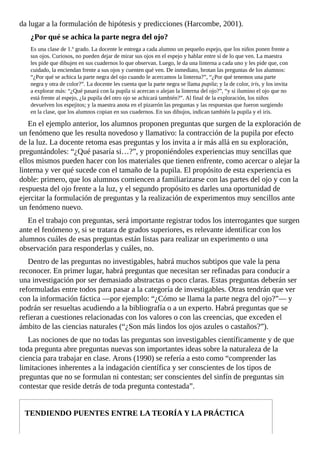 da	lugar	a	la	formulación	de	hipótesis	y	predicciones	(Harcombe,	2001).
¿Por	qué	se	achica	la	parte	negra	del	ojo?
Es	una	clase	de	1.º	grado.	La	docente	le	entrega	a	cada	alumno	un	pequeño	espejo,	que	los	niños	ponen	frente	a
sus	ojos.	Curiosos,	no	pueden	dejar	de	mirar	sus	ojos	en	el	espejo	y	hablar	entre	sí	de	lo	que	ven.	La	maestra
les	pide	que	dibujen	en	sus	cuadernos	lo	que	observan.	Luego,	le	da	una	linterna	a	cada	uno	y	les	pide	que,	con
cuidado,	la	enciendan	frente	a	sus	ojos	y	cuenten	qué	ven.	De	inmediato,	brotan	las	preguntas	de	los	alumnos:
“¿Por	qué	se	achica	la	parte	negra	del	ojo	cuando	le	acercamos	la	linterna?”,	“¿Por	qué	tenemos	una	parte
negra	y	otra	de	color?”.	La	docente	les	cuenta	que	la	parte	negra	se	llama	pupila;	y	la	de	color,	iris,	y	los	invita
a	explorar	más:	“¿Qué	pasará	con	la	pupila	si	acercan	o	alejan	la	linterna	del	ojo?”,	“y	si	ilumino	el	ojo	que	no
está	frente	al	espejo,	¿la	pupila	del	otro	ojo	se	achicará	también?”.	Al	final	de	la	exploración,	los	niños
devuelven	los	espejitos;	y	la	maestra	anota	en	el	pizarrón	las	preguntas	y	las	respuestas	que	fueron	surgiendo
en	la	clase,	que	los	alumnos	copian	en	sus	cuadernos.	En	sus	dibujos,	indican	también	la	pupila	y	el	iris.
En	el	ejemplo	anterior,	los	alumnos	proponen	preguntas	que	surgen	de	la	exploración	de
un	fenómeno	que	les	resulta	novedoso	y	llamativo:	la	contracción	de	la	pupila	por	efecto
de	la	luz.	La	docente	retoma	esas	preguntas	y	los	invita	a	ir	más	allá	en	su	exploración,
preguntándoles:	“¿Qué	pasaría	si…?”,	y	proponiéndoles	experiencias	muy	sencillas	que
ellos	mismos	pueden	hacer	con	los	materiales	que	tienen	enfrente,	como	acercar	o	alejar	la
linterna	y	ver	qué	sucede	con	el	tamaño	de	la	pupila.	El	propósito	de	esta	experiencia	es
doble:	primero,	que	los	alumnos	comiencen	a	familiarizarse	con	las	partes	del	ojo	y	con	la
respuesta	del	ojo	frente	a	la	luz,	y	el	segundo	propósito	es	darles	una	oportunidad	de
ejercitar	la	formulación	de	preguntas	y	la	realización	de	experimentos	muy	sencillos	ante
un	fenómeno	nuevo.
En	el	trabajo	con	preguntas,	será	importante	registrar	todos	los	interrogantes	que	surgen
ante	el	fenómeno	y,	si	se	tratara	de	grados	superiores,	es	relevante	identificar	con	los
alumnos	cuáles	de	esas	preguntas	están	listas	para	realizar	un	experimento	o	una
observación	para	responderlas	y	cuáles,	no.
Dentro	de	las	preguntas	no	investigables,	habrá	muchos	subtipos	que	vale	la	pena
reconocer.	En	primer	lugar,	habrá	preguntas	que	necesitan	ser	refinadas	para	conducir	a
una	investigación	por	ser	demasiado	abstractas	o	poco	claras.	Estas	preguntas	deberán	ser
reformuladas	entre	todos	para	pasar	a	la	categoría	de	investigables.	Otras	tendrán	que	ver
con	la	información	fáctica	—por	ejemplo:	“¿Cómo	se	llama	la	parte	negra	del	ojo?”—	y
podrán	ser	resueltas	acudiendo	a	la	bibliografía	o	a	un	experto.	Habrá	preguntas	que	se
refieran	a	cuestiones	relacionadas	con	los	valores	o	con	las	creencias,	que	exceden	el
ámbito	de	las	ciencias	naturales	(“¿Son	más	lindos	los	ojos	azules	o	castaños?”).
Las	nociones	de	que	no	todas	las	preguntas	son	investigables	científicamente	y	de	que
toda	pregunta	abre	preguntas	nuevas	son	importantes	ideas	sobre	la	naturaleza	de	la
ciencia	para	trabajar	en	clase.	Arons	(1990)	se	refería	a	esto	como	“comprender	las
limitaciones	inherentes	a	la	indagación	científica	y	ser	conscientes	de	los	tipos	de
preguntas	que	no	se	formulan	ni	contestan;	ser	conscientes	del	sinfín	de	preguntas	sin
contestar	que	reside	detrás	de	toda	pregunta	contestada”.
TENDIENDO	PUENTES	ENTRE	LA	TEORÍA	Y	LA	PRÁCTICA
 