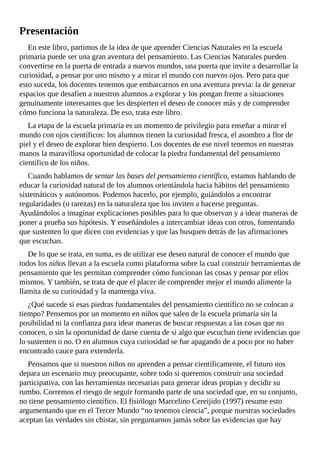 Presentación
En	este	libro,	partimos	de	la	idea	de	que	aprender	Ciencias	Naturales	en	la	escuela
primaria	puede	ser	una	gran	aventura	del	pensamiento.	Las	Ciencias	Naturales	pueden
convertirse	en	la	puerta	de	entrada	a	nuevos	mundos,	una	puerta	que	invite	a	desarrollar	la
curiosidad,	a	pensar	por	uno	mismo	y	a	mirar	el	mundo	con	nuevos	ojos.	Pero	para	que
esto	suceda,	los	docentes	tenemos	que	embarcarnos	en	una	aventura	previa:	la	de	generar
espacios	que	desafíen	a	nuestros	alumnos	a	explorar	y	los	pongan	frente	a	situaciones
genuinamente	interesantes	que	les	despierten	el	deseo	de	conocer	más	y	de	comprender
cómo	funciona	la	naturaleza.	De	eso,	trata	este	libro.
La	etapa	de	la	escuela	primaria	es	un	momento	de	privilegio	para	enseñar	a	mirar	el
mundo	con	ojos	científicos:	los	alumnos	tienen	la	curiosidad	fresca,	el	asombro	a	flor	de
piel	y	el	deseo	de	explorar	bien	despierto.	Los	docentes	de	ese	nivel	tenemos	en	nuestras
manos	la	maravillosa	oportunidad	de	colocar	la	piedra	fundamental	del	pensamiento
científico	de	los	niños.
Cuando	hablamos	de	sentar	las	bases	del	pensamiento	científico,	estamos	hablando	de
educar	la	curiosidad	natural	de	los	alumnos	orientándola	hacia	hábitos	del	pensamiento
sistemáticos	y	autónomos.	Podemos	hacerlo,	por	ejemplo,	guiándolos	a	encontrar
regularidades	(o	rarezas)	en	la	naturaleza	que	los	inviten	a	hacerse	preguntas.
Ayudándolos	a	imaginar	explicaciones	posibles	para	lo	que	observan	y	a	idear	maneras	de
poner	a	prueba	sus	hipótesis.	Y	enseñándoles	a	intercambiar	ideas	con	otros,	fomentando
que	sustenten	lo	que	dicen	con	evidencias	y	que	las	busquen	detrás	de	las	afirmaciones
que	escuchan.
De	lo	que	se	trata,	en	suma,	es	de	utilizar	ese	deseo	natural	de	conocer	el	mundo	que
todos	los	niños	llevan	a	la	escuela	como	plataforma	sobre	la	cual	construir	herramientas	de
pensamiento	que	les	permitan	comprender	cómo	funcionan	las	cosas	y	pensar	por	ellos
mismos.	Y	también,	se	trata	de	que	el	placer	de	comprender	mejor	el	mundo	alimente	la
llamita	de	su	curiosidad	y	la	mantenga	viva.
¿Qué	sucede	si	esas	piedras	fundamentales	del	pensamiento	científico	no	se	colocan	a
tiempo?	Pensemos	por	un	momento	en	niños	que	salen	de	la	escuela	primaria	sin	la
posibilidad	ni	la	confianza	para	idear	maneras	de	buscar	respuestas	a	las	cosas	que	no
conocen,	o	sin	la	oportunidad	de	darse	cuenta	de	si	algo	que	escuchan	tiene	evidencias	que
lo	sustenten	o	no.	O	en	alumnos	cuya	curiosidad	se	fue	apagando	de	a	poco	por	no	haber
encontrado	cauce	para	extenderla.
Pensamos	que	si	nuestros	niños	no	aprenden	a	pensar	científicamente,	el	futuro	nos
depara	un	escenario	muy	preocupante,	sobre	todo	si	queremos	construir	una	sociedad
participativa,	con	las	herramientas	necesarias	para	generar	ideas	propias	y	decidir	su
rumbo.	Corremos	el	riesgo	de	seguir	formando	parte	de	una	sociedad	que,	en	su	conjunto,
no	tiene	pensamiento	científico.	El	fisiólogo	Marcelino	Cereijido	(1997)	resume	esto
argumentando	que	en	el	Tercer	Mundo	“no	tenemos	ciencia”,	porque	nuestras	sociedades
aceptan	las	verdades	sin	chistar,	sin	preguntarnos	jamás	sobre	las	evidencias	que	hay
 